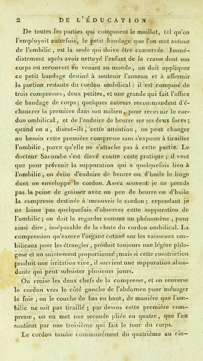 De toutes les parties qui composent le maillot, tel qu'on l'employoit autrefois, le petit bandage que l'on met autour de l'ombilic , est la seule qui doive être conservée. Immé- diatement après avoir nettoyé l'enfant de la crasse dont son corps est recouvert én venant au monde, on doit appliquer ce petit bandage destiné à soutenir l'anneau et à affermir la portion restante du cordon ombilical : il est composé de trois compresses, deux petites, et une grande qui fait l'office de bandage de corps; quelques auteurs recommandent d'é- chancrer la première dans son milieu, pour recevoir le cor- don ombilical, et de l'enduire de beurre sur ses deux faces; quand on a, disent-ils, cette attention , on peut ebanger au besoin cette première compresse sans s'exposer à tirailler l'ombilic, parce qu'elle ne s'attacbe pas à cette partie. Le docteur Sacombe s'est élevé contre cette pratique ; il veut que pour provenir la suppuration qui a quelquefois lieu à l'ombilic , on évite d'euduire de beurre ou d'huile le linge dont on enveloppe le cordon. Assez souvent je ne prends pas la peine de graisser avec un peu de beurre ou d'buile la compresse destinée à recouvrir le cordon ; cependant je ne laisse pas quelquefois d'observer cette suppuration de l'ombilic; on doit la regarder comme un phénomène , pour ainsi dire , inséparable de la chute du cordon ombilical. La compression qu'exerce l'organe cutané sur les vaisseaux om- bilicaux pour les étrangler , produit toujours une légère phlo- gose et un suintement proportionné ; mais si celte constriction produit une irritation vive, il survient une suppuration abon- dante qui peut subsister plusieurs jours. On croise les deux chefs de la compresse, et on renverse le cordon vers le côté gauche de l'abdomen pour ménager le foie ; on le couche de bas en haut, de manière que l'om- bilic ne soit pas tiraillé ; par dessus cette première com- presse , on en met une seconde pliée en quatre, que l'on soutient par une troisième qui fait le tour du corps. Le cordon tombe communément du quatrième au cin-