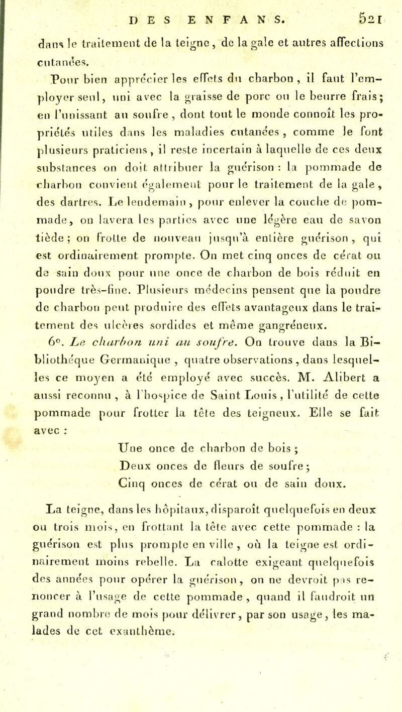 dans le traitement de la teigne , de la gale et autres affections cutanées. Pour bien apprécier les effets du charbon, il faut l'em- ployer seul, uni avec la graisse de porc ou le beurre frais; en l'unissant au soufre , dont tout le monde connoît les pro- priétés utiles dans les maladies cutanées , comme le font plusieurs praticiens, il reste incertain à laquelle de ces deux substances on doit attribuer la guérison : la pommade de charbon convient également pour le traitement de la gale , des dartres. Le lendemain , pour enlever la couche de pom- made, on lavera les parties avec une légère eau de savon tiède; on frotte de nouveau jusqu'à entière guérison, qui est ordinairement prompte. On met cinq onces de cérat ou de sain doux pour une once de charbon de bois réduit en poudre très-fine. Plusieurs médecins pensent que la poudre de charbon peut produire des effets avantageux dans le trai- tement des ulcères sordides et même gangreneux. 6°. Le charbon uni an soufre. On trouve dans la Bi- bliothèque Germanique , quatre observations , dans lesquel- les ce moyen a été employé avec succès. M. Alibert a aussi reconnu , à 1 hospice de Saint Louis , futilité de cette pommade pour frotter la tête des teigneux. Elle se fait avec : Une once de charbon de bois ; Deux onces de fleurs de soufre; Cinq onces de cérat ou de sain doux. La teigne, dans les hôpitaux, disparaît quelquefois en deux ou trois mois, en frottant la tête avec cette pommade : la guérison est plus prompte en ville , où. la teigne est ordi- nairement moins rebelle. La calotte exigeant quelquefois des années pour opérer la guérison, on ne devrait pis re- noncer à l'usage de cette pommade, quand il faudrait un grand nombre de mois pour délivrer, par son usage, les ma- lades de cet exanthème.