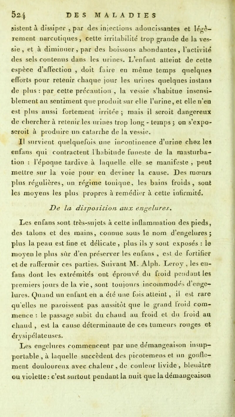 sistent à dissiper , par des injections adoucissantes et légè- rement narcotiques, cette irritabilité' trop grande de la ves- sie, et à diminuer, par des boissons abondantes, l'activité des sels contenus dans les urines. L'enfant atteint de cette espèce d'affection , doit fane eu même temps quelques efforts pour retenir chaque jour les urines quelques iustans de plus : par cette précaution , la vessie s'habitue insensi- blement au sentiment que produit sur elle l'urine, et elle n'en est plus aussi fortement irritée ; mais il seroit dangereux de chercher à retenir les urines trop long - temps ; on s'expo- seroit à produire un catarrhe de la vessie. Il survient quelquefois une incontinence d'urine chez les enfans qui contractent l'habitude funeste de la masturba- tion : l'époque tardive ù laquelle elle se manifeste , peut mettre sur la voie pour en deviner la cause. Des mœurs plus régulières, un régime tonique, les bains froids, sont les moyens les plus propres à remédier à cette infirmité. De la disposition aux engelures. Les enfans sont très-sujets à cette inflammation des pieds, des talons et des mains, connue sous le nom d'engelures; plus la peau est line et délicate , plus ils y sont exposés : le moyen le plus sur d'en préserver les enfans , est de fortifier et de raffermir ces parties. Suivant M. Alph. Leroy . les en- fans dont les extrémités ont éprouvé du froid pendant les premiers jours de la vie, sont toujours incommodés d'enge- lures. Quand un enfant en a été une fois atteint, il est rare qu'elles ne paraissent pas aussitôt que le grand froid com- mence : le passage subit du chaud au froid et du froid au chaud , est la cause déterminante de ces tumeurs rouges et cr\ sipélateuses. Les engelures commencent par une démangeaison insup- portable , à laquelle succèdent des picolemens et un gonfle- ment douloureux avec chaleur , de couleur livide, bleuâtre ou violette : c'est surtout pendant la nuit que la démangeaison