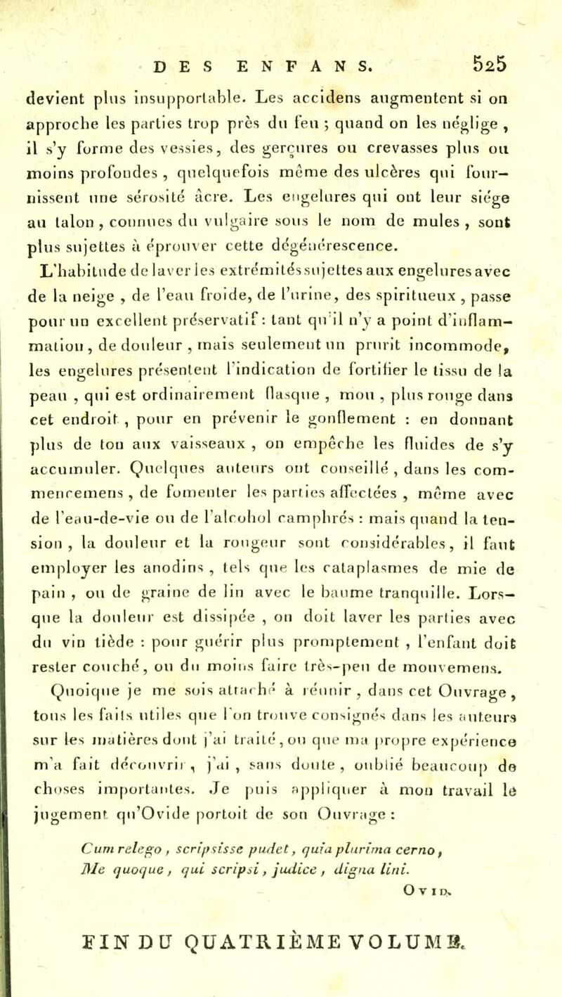 devient plus insupportable. Les accidens augmentent si on approche les parties trop près du l'eu ; quand on les néglige , il s'y forme des vessies, des gerçures ou crevasses plus ou moins profondes , quelquefois même des ulcères qui four- nissent une sérosité acre. Les engelures qui ont leur siège au talon , connues du vulgaire sous le nom de mules , sont plus sujettes à éprouver cette dégénérescence. L'habitude de laveries extrémitéssujeltes aux engeluresavec de la neige , de l'eau froide, de l'urine, des spiritueux , passe pour un excellent préservatif: tant qu il n'y a point d'inflam- mation , de douleur , mais seulement un prurit incommode, les engelures présentent l'indication de fortitier le tissu de !a peau , qui est ordinairement flasque , mou , plus rouge clans cet endroit , pour en prévenir le gonflement : en donnant plus de ton aux vaisseaux , on empêche les fluides de s'y accumuler. Quelques auteurs ont conseil lé , dans les com- menremens, de fomenter les parties affectées , même avec de l'eau-de-vie ou de l'alcohol camphrés : mais quand la ten- sion , la douleur et la rougeur sont considérables, il faut employer les anodins , tels que les cataplasmes de mie de pain , ou de graine de lin avec le baume tranquille. Lors- que la douleur est dissipée , on doit laver les parties avec du vin tiède : pour guérir plus promplement , l'enfant doit rester couché, ou du moins faire très-peu de mouvemens. Quoique je me sois attaché à réunir, dans cet Ouvrage , tous les faits utiles que l'on trouve consignés dans les auteurs sur les matières dont )'ai traité, ou que ma propre expérience- m'a fait découvrir, j'ai, sans doute, oublié beaucoup de choses importantes. Je puis appliquer à mon travail le jugement qu'Ovide portoit de son Ouvrage : Cumrelego , scripsisse pudet, quia plurima cerno, Me quoque , qui scripsi, jutiice , digna Uni. Ovip. FIN DU QUATRIÈME VOLUMS.