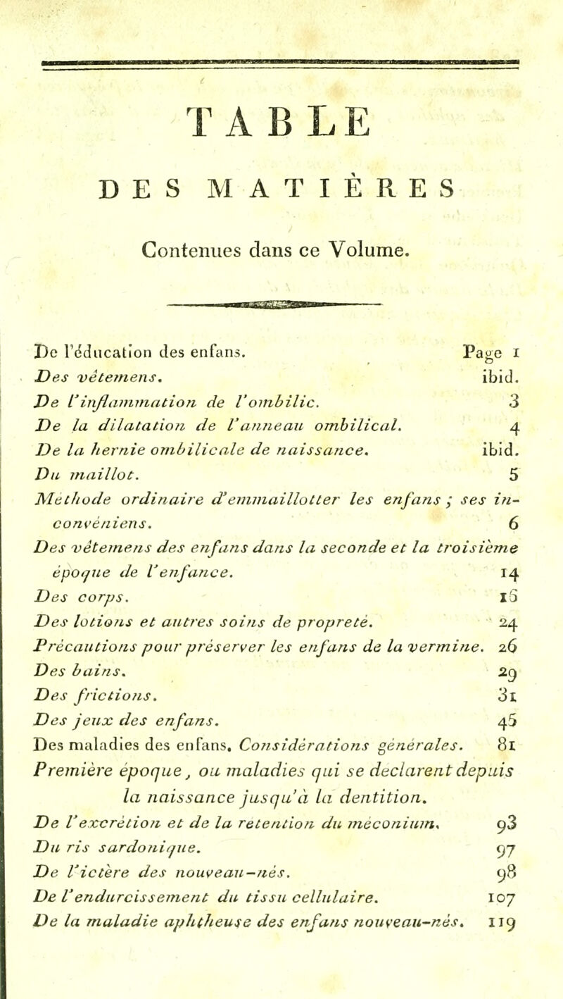 TABLE DES MATIÈRES Contenues clans ce Volume. De l'éducation des enfans. Page I Des vêterriens. ibid. De Vinflammation de Vombilic. 3 De la dilatation de V amie au ombilical. 4 De la hernie ombilicale de naissance. ibid. Du maillot. 5 Met/iode ordinaire d'emmaillotter les enfansses in- convèniens. 6 Des vètemens des enfans dans la seconde et la troisième époque de l'enfance. 14 Des corps. iS Des lotions et autres soins de propreté. 24 Précautions pour préserver les enfans de la vermine. 26 Des bains. 29 Des frictions. 3l Des jeux des enfans. 45 Des maladies des enfans. Considérations générales. 8x Première époque, ou maladies qui se déclarent depuis la naissance jusqu'à la dentition. De Vexcrétion et de la rétention du mèconium. ç3 Du ris sardonique. <yj De l'ictère des nouveau-nés. 98 De Vendurcissement du tissu cellulaire. 107 De la maladie aphtheuse des enfans nouveau-nès. 119