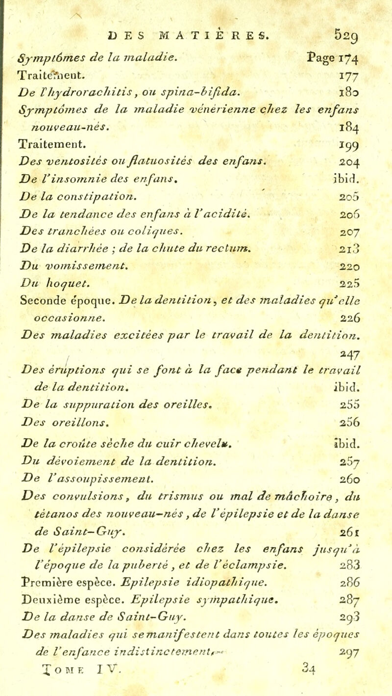 DES MATIÈRES. 52g Symptômes de la maladie. Page 174 Traite?nent. 177 De Vliydrorachitis, ou spina-bifida. l8o Symptômes de la maladie 'vénérienne chez les enfans nouveau-nés. 184 Traitement. I99 Des ventositcs ou flatuositès des enfans. 204 De Vinsomnie des enfans. ibid. De la constipation. 2o5 De la tendance des enfans à Vacidité. 206 Des tranchées ou coliques. 207 De la diarrhée ; de la chute du rectum. 2i3 Du vomissement. 220 Du hoquet. 225 Seconde époque. De la dentition, et des maladies qu clic occasionne. 226 Des maladies excitées par le travail de la dentition. I a47 Des éruptions qui se font à la face pendant le travail de la dentition. ibid. De la suppuration des oreilles. 255 Des oreillons. 256 De la croûte sèche du cuir chevelu. ibid. Du dévoiement de la dentition. z5y De Vassoupissement. 260 Des convulsions, du trismus ou mal de mâchoire, dit tétanos des nouveau—nés, de l'épilepsie et de la danse de Saint—Guy. 261 De l'épilepsie considérée chez les enfans Jusqu'à l'époque de la puberté , et de Vèclampsie. 283 Première espèce. Epilepsie idiopathique. 286 Deuxième espèce. Epilepsie sympathique. 287 De la danse de Saint-Guy. 2g3 Des maladies qui se manifestent dans toutes les époques de l'enfance indistinctement,- 297 X o M y. I V. 34
