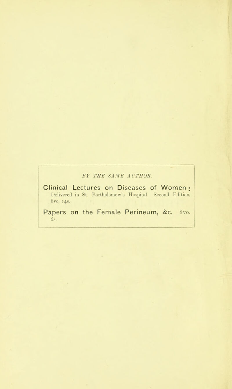 BY THE SAME AITI/OR. Clinical Lectures on Diseases of Women ; Delivered in St. Bartholomew's Hospital. Second Edition, 8vo, 14s. Papers on the Female Perineum, &c. 6s.