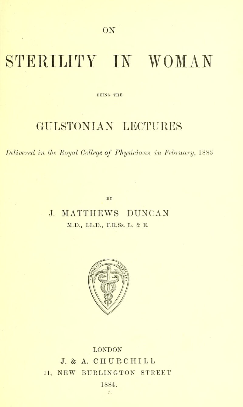 STERILITY m WOMAN l;EINO THE GULSTONIAJST LECTURES Delivered in the Royal College of Physicians in February, 1883 BY J. MATTHEWS DUNCAN M.D., LLC, F.E.Ss. L. & E. LONDON J. & A. CHURCHILL 11, NEW BURLINGTON STREET 1884.