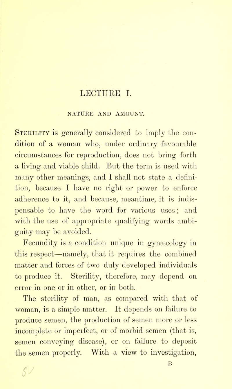 NATURE AND AMOUNT. Sterility is generally considered to imply the con- dition of a woman who, under ordinary favourable circumstances for reproduction, does not bring forth a living and viable child. But the term is used with many other meanings, and I shall not state a defini- tion, because I have no right or power to enforce adherence to it, and because, meantime, it is indis- pensable to have the word for various uses; and with the use of appropriate qualifying words ambi- guity may be avoided. Fecundity is a condition unique in gynaecology in this respect—namely, that it requires the combined matter and forces of two duly developed individuals to produce it. Sterility, therefore, may depend on error in one or in other, or in both. The sterility of man, as compared with that of woman, is a simple matter. It depends on failure to produce semen, the production of semen more or less incomplete or imperfect, or of morbid semen (that is, semen conveying disease), or on failure to deposit the semen properly. With a view to investigation, B