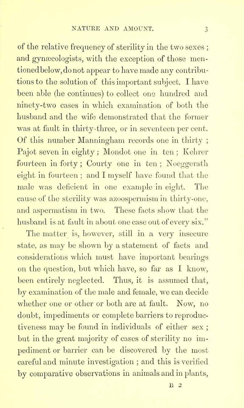 of the relative frequency of sterility in the two sexes ; and gynaecologists, with the exception of those men- tioned below, do not appear to have made any contribu- tions to the solution of this important subject. I have been able (he continues) to collect one hundred and ninety-two cases in which examination of both the husband and the wife demonstrated that the former was at fault in thirty-three, or in seventeen per cent. Of this number Manningham records one in thirty ; Pajot seven in eighty ; Mondot one in ten ; Kehrer fourteen in forty ; Courty one in ten ; Noeggerath eight in fourteen ; and I myself have found that the male was deficient in one example in eight. The cause of the sterility was azoospermism in thirty-one, and aspermatism in two. These facts show that the husband is at fault in about one case out of every six. The matter is, however, still in a very insecure state, as may be shown by a statement of facts and considerations which must have important bearings on the question, but which have, so far as I know, been entirely neglected. Thus, it is assumed that, by examination of the male and female, we can decide whether one or other or both are at fault. Now, no doubt, impediments or complete barriers to reproduc- tiveness may be found in individuals of either sex ; but in the great majority of cases of sterility no im- pediment or barrier can be discovered by the most careful and minute investigation ; and this is verified by comparative observations in animals and in plants, B 2