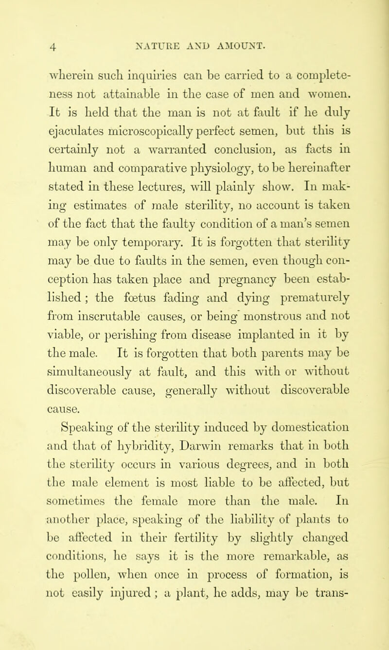 wherein such inquiries can be carried to a complete- ness not attainable in the case of men and women. It is held that the man is not at fault if he duly ejaculates microscopically perfect semen, but this is certainly not a warranted conclusion, as facts in human and comparative physiology, to be hereinafter stated in these lectures, will plainly show. In mak- ing estimates of male sterility, no account is taken of the fact that the faulty condition of a man's semen may be only temporary. It is forgotten that sterility may be due to faults in the semen, even though con- ception has taken place and pregnancy been estab- lished ; the foetus fading and dying prematurely from inscrutable causes, or being monstrous and not viable, or perishing from disease implanted in it by the male. It is forgotten that both parents may be simultaneously at fault, and this with or without discoverable cause, generally without discoverable cause. Speaking of the sterility induced by domestication and that of hybridity, Darwin remarks that in both the sterility occurs in various degrees, and in both the male element is most liable to be affected, but sometimes the female more than the male. In another place, speaking of the liability of plants to be affected in their fertility by slightly changed conditions, he says it is the more remarkable, as the pollen, when once in process of formation, is not easily injured ; a plant, he adds, may be trans-