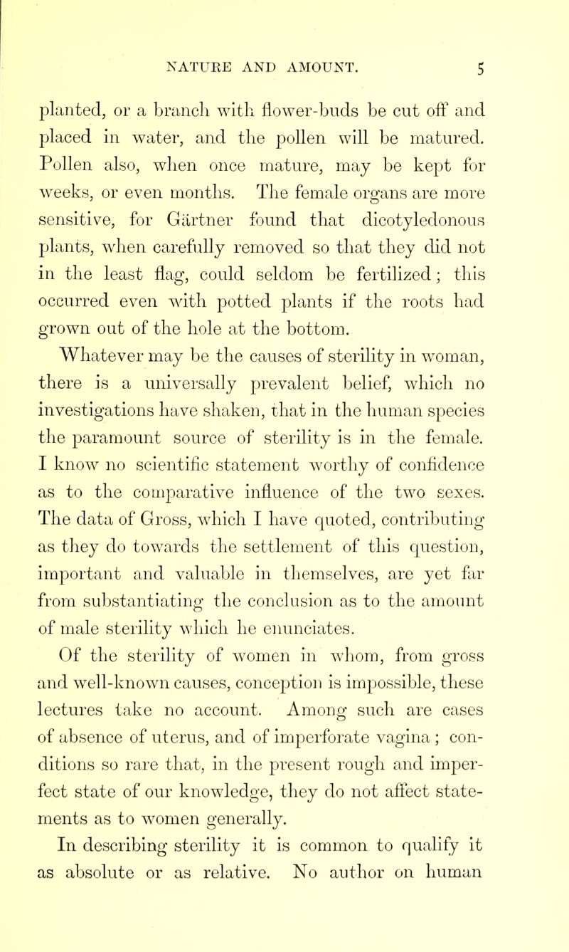 planted, or a branch with flower-buds be cut oft1 and placed in water, and the pollen will be matured. Pollen also, when once mature, may be kept for weeks, or even months. The female organs are more sensitive, for Gartner found that dicotyledonous plants, when carefully removed so that they did not in the least flag, could seldom be fertilized; this occurred even with potted plants if the roots had grown out of the hole at the bottom. Whatever may be the causes of sterility in woman, there is a universally prevalent belief, which no investigations have shaken, that in the human species the paramount source of sterility is in the female. I know no scientific statement worthy of confidence as to the comparative influence of the two sexes. The data of Gross, which I have quoted, contributing as they do towards the settlement of this question, important and valuable in themselves, are yet far from substantiating the conclusion as to the amount of male sterility which he enunciates. Of the sterility of women in whom, from gross and well-known causes, conception is impossible, these lectures take no account. Among such are cases of absence of uterus, and of imperforate vagina ; con- ditions so rare that, in the present rough and imper- fect state of our knowledge, they do not affect state- ments as to women generally. In describing sterility it is common to qualify it as absolute or as relative. No author on human