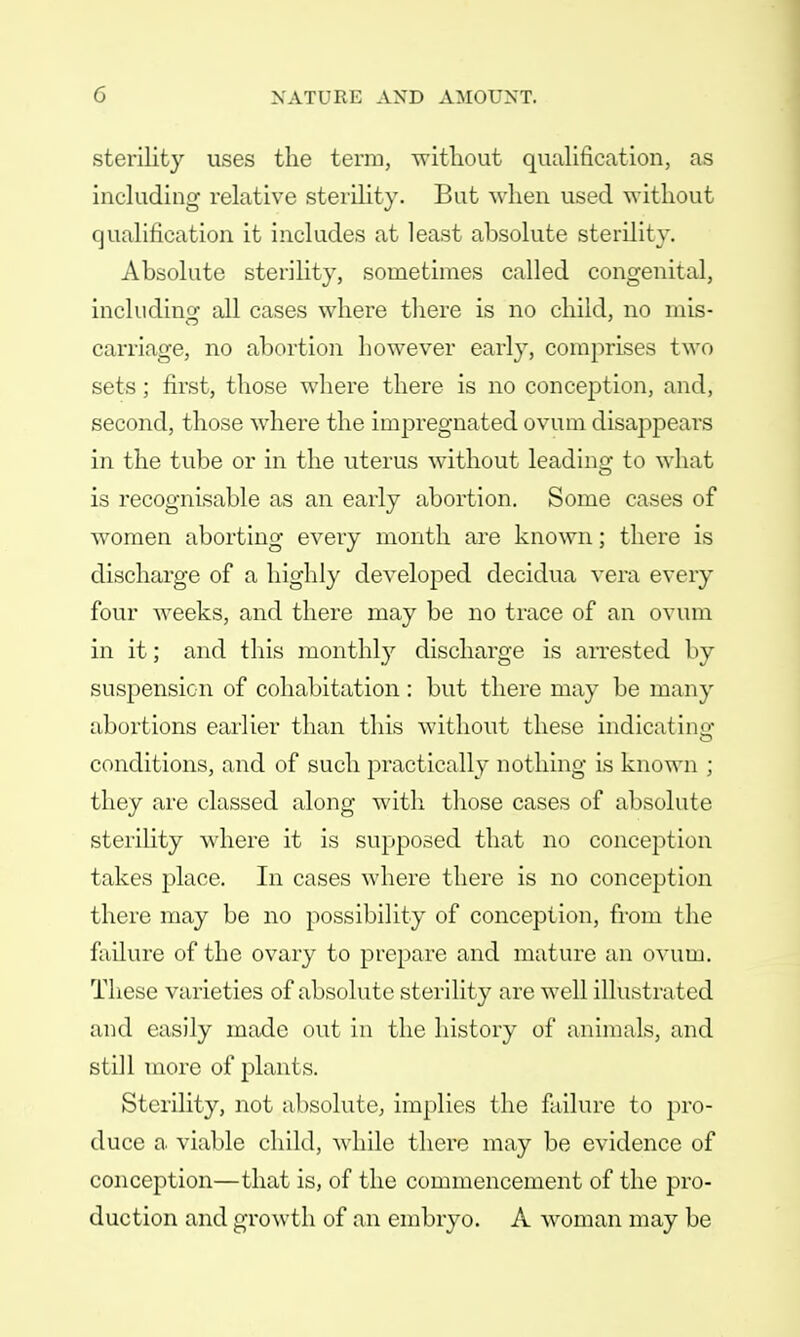 sterility uses the term, without qualification, as including relative sterility. But when used without qualification it includes at least absolute sterility. Absolute sterility, sometimes called congenital, including- all cases where there is no child, no mis- carriage, no abortion however early, comprises two sets; first, those where there is no conception, and, second, those where the impregnated ovum disappears in the tube or in the uterus without leading to what is recognisable as an early abortion. Some cases of women aborting every month are known; there is discharge of a highly developed decidua vera every four weeks, and there may be no trace of an ovum in it; and this monthly discharge is arrested by suspension of cohabitation : but there may be many abortions earlier than this without these indicating1 conditions, and of such practically nothing is known ; they are classed along with those cases of absolute sterility where it is supposed that no conception takes place. In cases where there is no conception there may be no possibility of conception, from the failure of the ovary to prepare and mature an ovum. These varieties of absolute sterility are well illustrated and easily made out in the history of animals, and still more of plants. Sterility, not absolute; implies the failure to pro- duce a viable child, while there may be evidence of conception—that is, of the commencement of the pro- duction and growth of an embryo. A woman may be