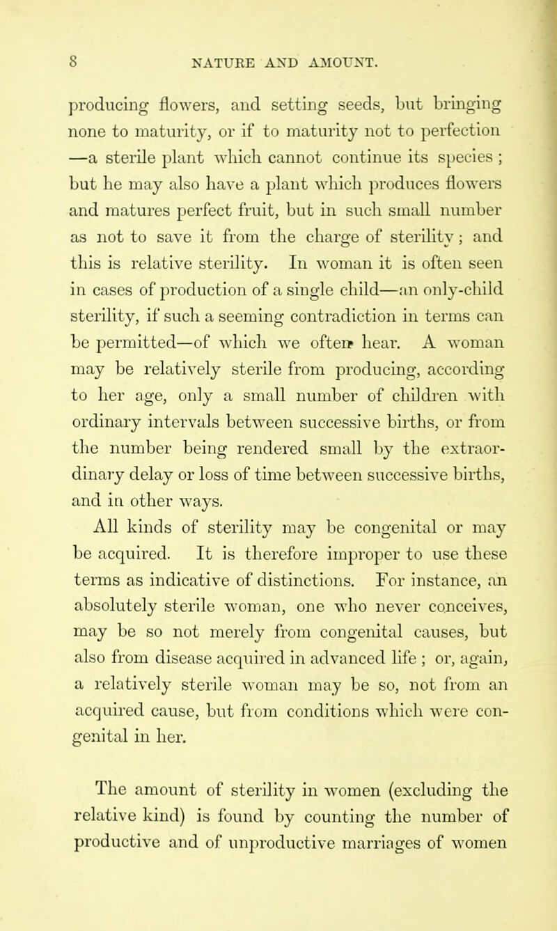 producing flowers, and setting seeds, but bringing none to maturity, or if to maturity not to perfection —a sterile plant -which cannot continue its species ; but he may also have a plant which produces flowers and matures perfect fruit, but in such small number as not to save it from the charge of sterility; and this is relative sterility. In woman it is often seen in cases of production of a single child—an only-child sterility, if such a seeming contradiction in terms can be permitted—of which we often* hear. A woman may be relatively sterile from producing, according to her age, only a small number of children with ordinary intervals between successive births, or from the number being rendered small by the extraor- dinary delay or loss of time between successive births, and in other ways. All kinds of sterility may be congenital or may be acquired. It is therefore improper to use these terms as indicative of distinctions. For instance, an absolutely sterile woman, one who never conceives, may be so not merely from congenital causes, but also from disease acquired in advanced life ; or, again, a relatively sterile woman may be so, not from an acquired cause, but from conditions which were con- genital in her. The amount of sterility in women (excluding the relative kind) is found by counting the number of productive and of unproductive marriages of women