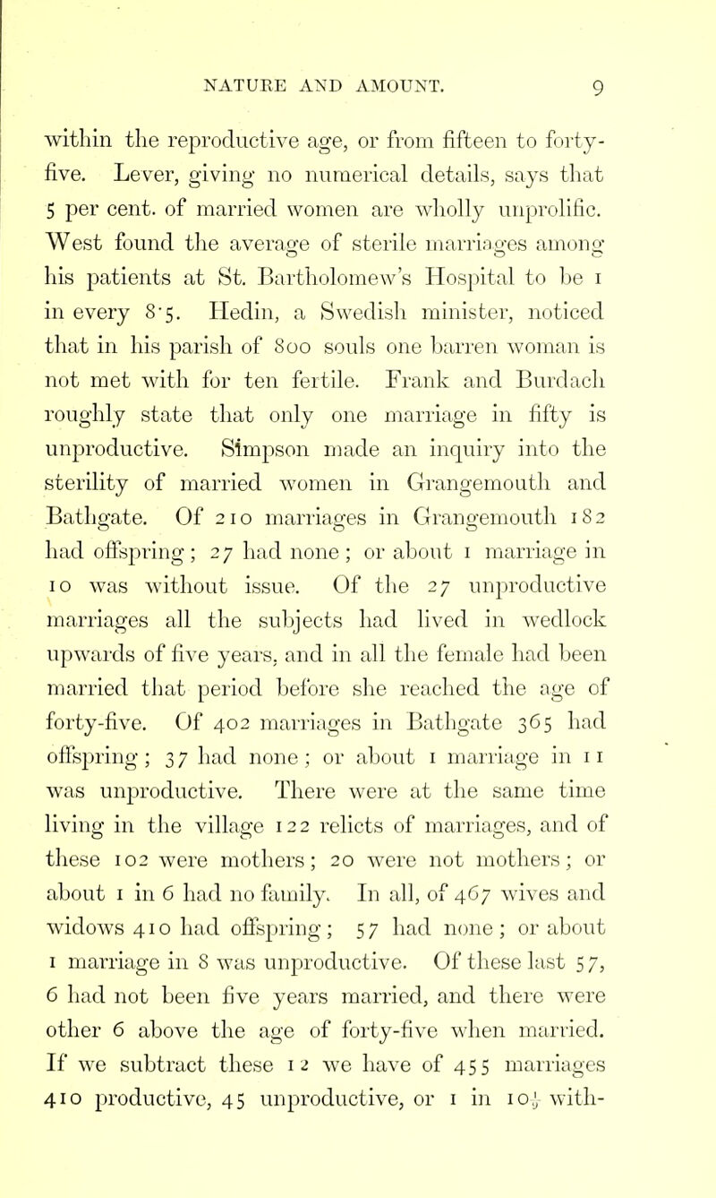 within the reproductive age, or from fifteen to forty- five. Lever, giving no numerical details, says that 5 per cent, of married women are wholly unprolific. West found the average of sterile marriages among his patients at St. Bartholomew's Hospital to be i in every 8*5. Hedin, a Swedish minister, noticed that in his parish of 800 souls one barren woman is not met with for ten fertile. Frank and Burdach roughly state that only one marriage in fifty is unproductive. Simpson made an inquiry into the sterility of married women in Grangemouth and Bathgate. Of 210 marriages in Grangemouth 1S 2 had offspring ; 2 7 had none ; or about 1 marriage in 10 was without issue. Of the 27 unproductive marriages all the subjects had lived in wedlock upwards of five years, and in all the female had been married that period before she reached the age of forty-five. Of 402 marriages in Bathgate 365 had offspring ; 3 7 had none ; or about 1 marriage in 11 was unproductive. There were at the same time living in the village 12 2 relicts of marriages, and of these 102 were mothers; 20 were not mothers; or about 1 in 6 had no family. In all, of 467 wives and widows 41 o had offspring ; 5 7 had none ; or about 1 marriage in 8 was unproductive. Of these last 5 7, 6 had not been five years married, and there were other 6 above the age of forty-five when married. If we subtract these 12 we have of 455 marriages 410 productive, 45 unproductive, or 1 in 10,} with-