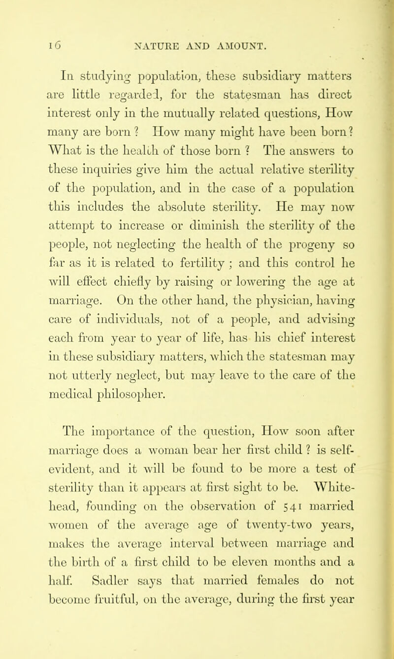 In studying population, these subsidiary matters are little regarded, for the statesman has direct interest only in the mutually related questions, How many are born ? How many might have been born ? What is the heal oh of those born ? The answers to these inquiries give him the actual relative sterility of the population, and in the case of a population this includes the absolute sterility. He may now attempt to increase or diminish the sterility of the people, not neglecting the health of the progeny so far as it is related to fertility ; and this control he will effect chiefly by raising or lowering the age at marriage. On the other hand, the physician, having care of individuals, not of a people, and advising each from year to year of life, has his chief interest in these subsidiary matters, which the statesman may not utterly neglect, but may leave to the care of the medical philosopher. The importance of the question, How soon after marriage does a woman bear her first child ? is self- evident, and it will be found to be more a test of sterility than it appears at first sight to be. White- head, founding on the observation of 541 married women of the average age of twenty-two years, makes the average interval between marriage and the birth of a first child to be eleven months and a half. Sadler says that married females do not become fruitful, on the average, during the first year