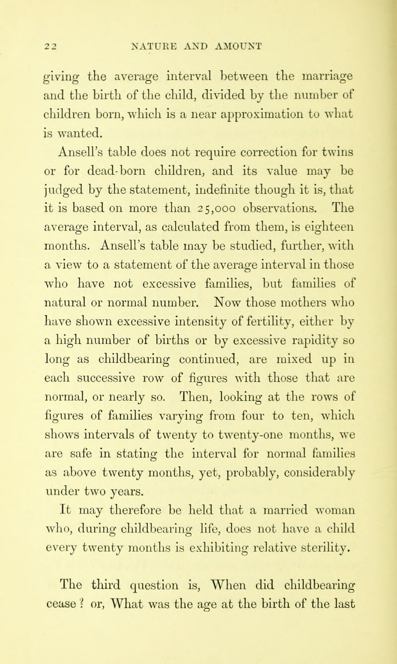 giving the average interval between the marriage and the birth of the child, divided by the number of children born, which is a near approximation to what is wanted. Ansell's table does not require correction for twins or for dead-born children, and its value may be judged by the statement, indefinite though it is, that it is based on more than 25,000 observations. The average interval, as calculated from them, is eighteen months. Ansell's table may be studied, further, with a view to a statement of the average interval in those who have not excessive families, but families of natural or normal number. Now those mothers who have shown excessive intensity of fertility, either by a high number of births or by excessive rapidity so long as childbearing continued, are mixed up in each successive row of fio-ures with those that arc normal, or nearly so. Then, looking at the rows of figures of families varying from four to ten, which shows intervals of twenty to twenty-one months, we are safe in stating the interval for normal families as above twenty months, yet, probably, considerably under two years. It may therefore be held that a married woman who, during childbearing life, does not have a child every twenty months is exhibiting relative sterility. The third question is, When did childbearing cease ? or, What was the age at the birth of the last