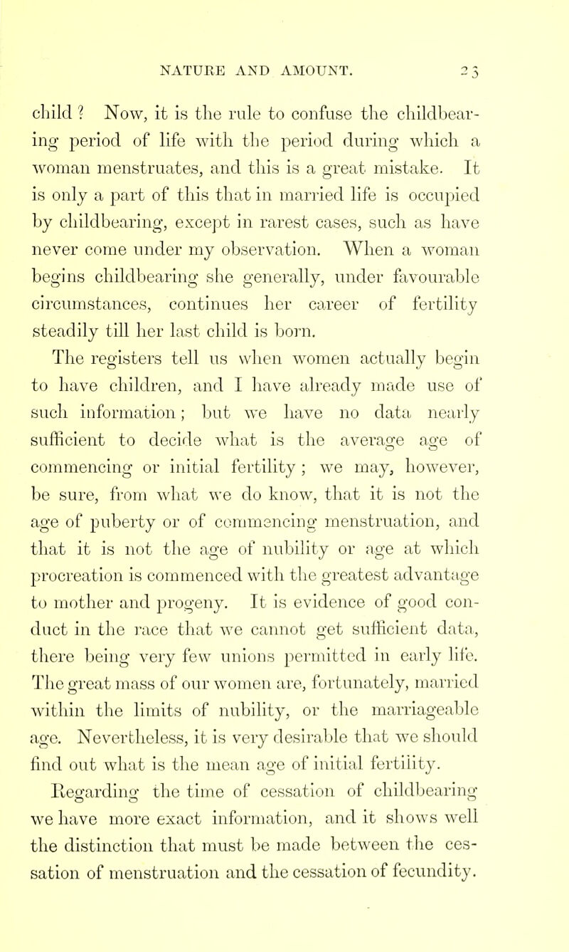 child ? Now, it is the rule to confuse the childbear- ing period of life with the period during which a woman menstruates, and this is a great mistake. It is only a part of this that in married life is occupied by childbearing, except in rarest cases, such as have never come under my observation. When a woman begins childbearing she generally, under favourable circumstances, continues her career of fertility steadily till her last child is born. The registers tell us when women actually begin to have children, and I have already made use of such information; but we have no data, nearly sufficient to decide what is the average ao-e of commencing or initial fertility ; we may, however, be sure, from what we do know, that it is not the age of puberty or of commencing menstruation, and that it is not the age of nubility or age at which procreation is commenced with the greatest advantage to mother and progeny. It is evidence of good con- duct in the race that we cannot get sufficient data, there being very few unions permitted in early life. The great mass of our women are, fortunately, married within the limits of nubility, or the marriageable age. Nevertheless, it is very desirable that we should find out what is the mean age of initial fertility. Ptegarding the time of cessation of childbearing we have more exact information, and it shows well the distinction that must be made between the ces- sation of menstruation and the cessation of fecundity.