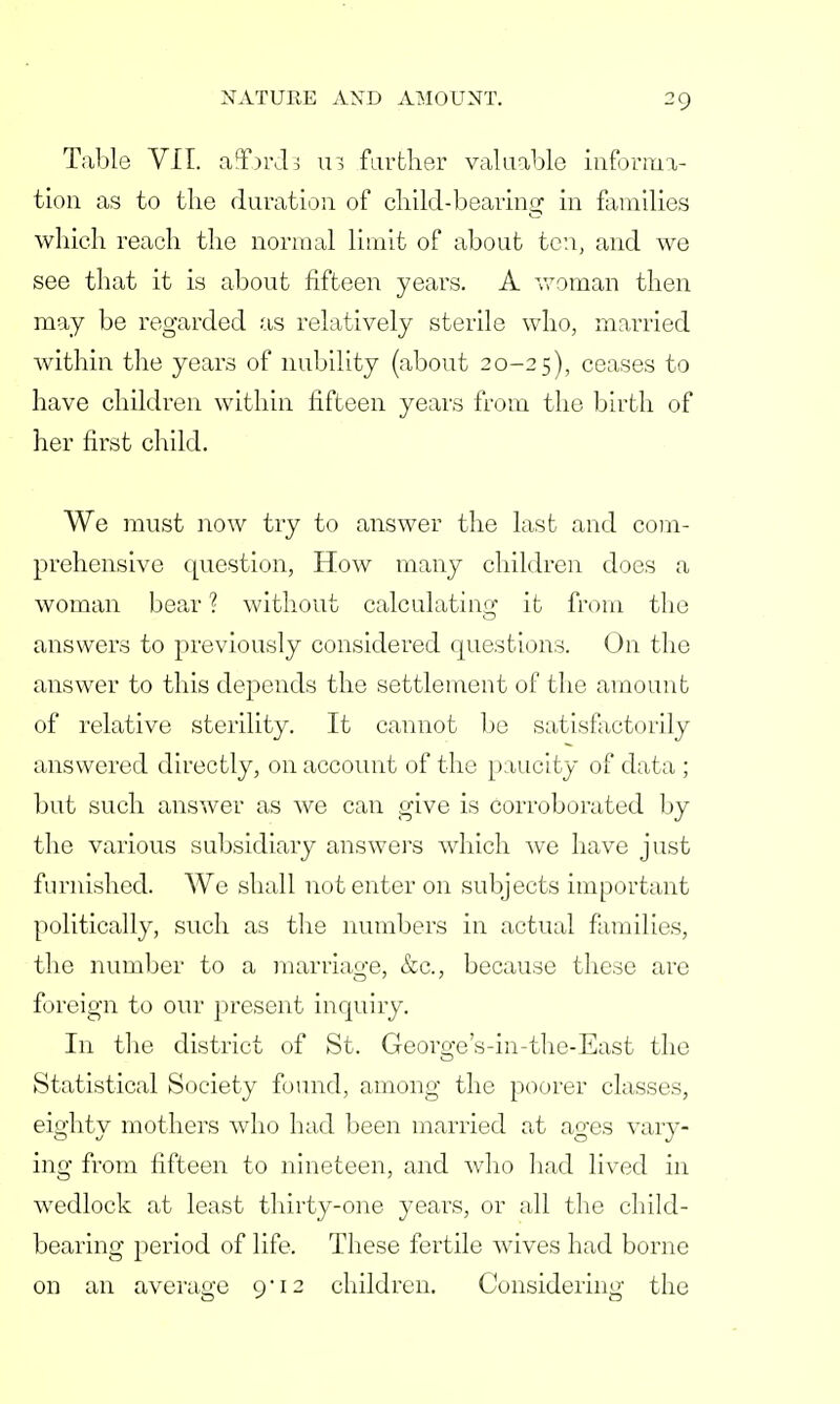 Table VII. afforcta 113 farther valuable informa- tion as to tlie duration of child-bearing in families which reach the normal limit of about ten, and we see that it is about fifteen years. A woman then may be regarded as relatively sterile who, married within the years of nubility (about 20-25), ceases to have children within fifteen years from the birth of her first child. We must now try to answer the last and com- prehensive question, How many children does a woman bear ? without calculating it from the answers to previously considered questions. On the answer to this depends the settlement of the amount of relative sterility. It cannot be satisfactorily answered directly, on account of the paucity of data ; but such answer as we can give is corroborated by the various subsidiary answers which we have just furnished. We shall not enter on subjects important politically, such as the numbers in actual families, the number to a marriage, &c, because these are foreign to our present inquiry. In the district of St. George's-in-the-East the Statistical Society found, among the poorer classes, eio-htv mothers who had been married at ao-es vary- ing from fifteen to nineteen, and who had lived in wedlock at least thirty-one years, or all the child- bearing period of life. These fertile wives had borne on an average 9'12 children. Considering the