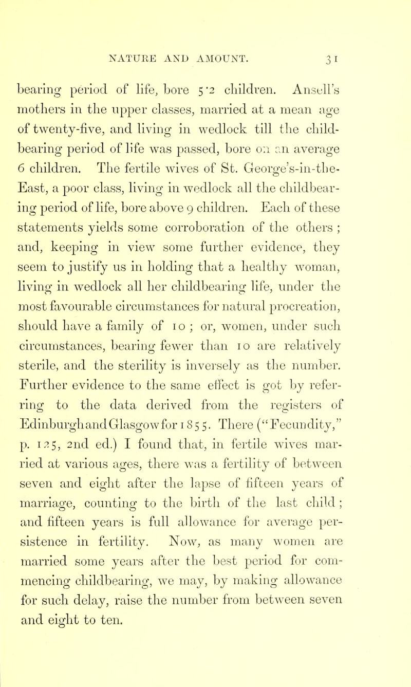bearing period of life, bore 5*2 children. Ansull's mothers in the upper classes, married at a mean age of twenty-five, and living in wedlock till the child- bearing period of life was passed, bore on an average 6 children. The fertile wives of St. George's-in-tbe- East, a poor class, living in wedlock all the childbear- ing period of life, bore above 9 children. Each of these statements yields some corroboration of the others ; and, keeping in view some further evidence, they seem to justify us in holding that a healthy woman, living in wedlock all her childbearing life, under the most favourable circumstances for natural procreation, should have a family of 10; or, women, under such circumstances, bearing fewer than 10 are relatively sterile, and the sterility is inversely as the number. Further evidence to the same etfect is got by refer- ring to the data derived from the registers of Edinburgh and Glasgow for 1855. There ('' Fee lid dity, p. 125, 2nd ed.) I found that, in fertile wives mar- ried at various ages, there was a fertility of between seven and eight after the lapse of fifteen years of marriao-e, counting to the birth of the last child ; and fifteen years is full allowance for average per- sistence in fertility. Now, as many women are married some years after the best period for com- mencing childbearing, we may, by making allowance for such delay, raise the number from between seven and eight to ten.
