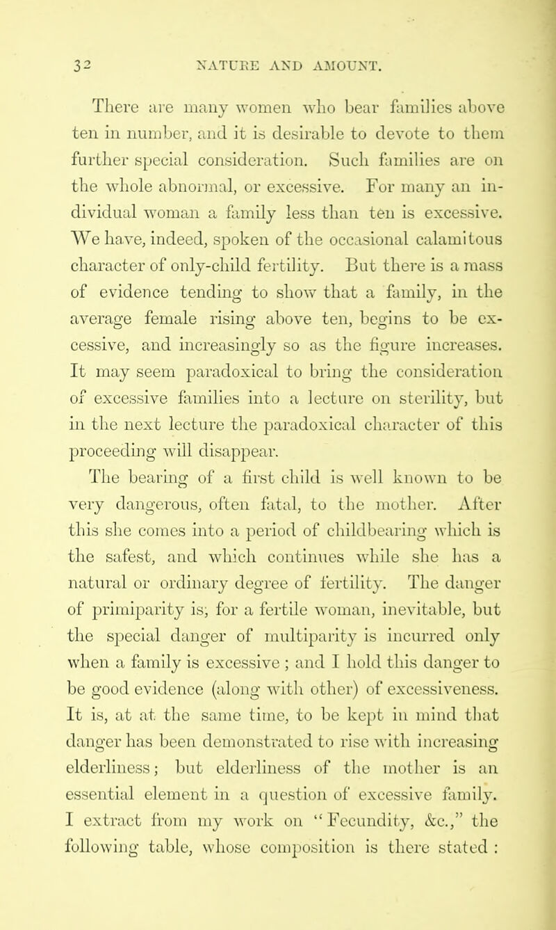 There are many women who bear families above ten in number, and it is desirable to devote to them further special consideration. Such families are on the whole abnormal, or excessive. For many an in- dividual woman a family less than ten is excessive. We have, indeed, spoken of the occasional calamitous character of only-child fertility. But there is a mass of evidence tending to show that a family, in the average female rising above ten, begins to be ex- cessive, and increasingly so as the figure increases. It may seem paradoxical to bring the consideration of excessive families into a lecture on sterility, but in the next lecture the paradoxical character of this proceeding will disappear. The bearing of a first child is well known to be very dangerous, often fatal, to the mother. After this she comes into a period of childbearing which is the safest, and which continues while she has a natural or ordinary degree of fertility. The danger of primiparity is; for a fertile woman, inevitable, but the special danger of multiparity is incurred only when a family is excessive ; and I hold this danger to be good evidence (along with other) of excessiveness. It is, at at the same time, to be kept in mind that danger has been demonstrated to rise with increasing elderliness; but elderliness of the mother is an essential element in a question of excessive family, I extract from my work on  Fecundity, &c, the following table, whose composition is there stated :