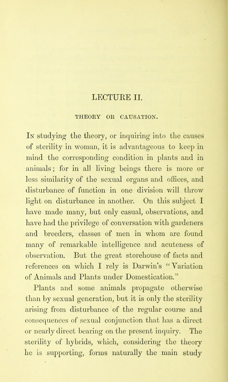 LECTUEE II. THEORY OR CAUSATION. In studying the theory, or inquiring into the causes of sterility in woman, it is advantageous to keep in mind the corresponding condition in plants and in animals; for in all living beings there is more or less similarity of the sexual organs and offices, and disturbance of function in one division will throw light on disturbance in another. On this subject I have made many, but only casual, observations, and have had the privilege of conversation with gardeners and breeders, classes of men in whom are found many of remarkable intelligence and acuteness of observation. But the great storehouse of facts and references on which I rely is Darwin's  Variation of Animals and Plants under Domestication. Plants and some animals propagate otherwise than by sexual generation, but it is only the sterility arising from disturbance of the regular course and consequences of sexual conjunction that has a direct or nearly direct bearing on the present inquiry. The sterility of hybrids, which, considering the theory he is supporting, forms naturally the main study