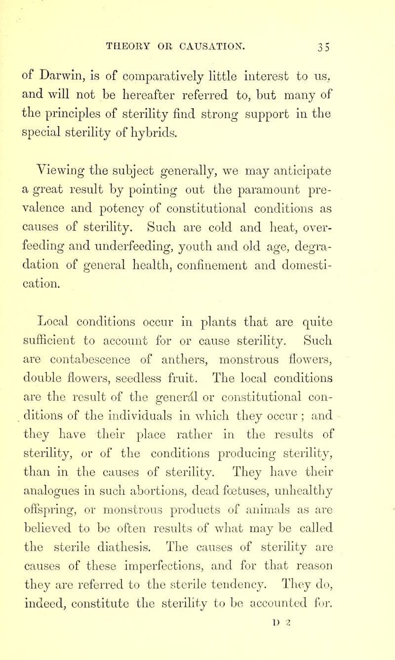 of Darwin, is of comparatively little interest to us, and will not be hereafter referred to, but many of the principles of sterility find strong support in the special sterility of hybrids. Viewing the subject generally, we may anticipate a great result by pointing out the paramount pre- valence and potency of constitutional conditions as causes of sterility. Such are cold and heat, over- feeding and underfeeding, youth and old age, degra- dation of general health, confinement and domesti- cation. Local conditions occur in plants that are quite sufficient to account for or cause sterility. Such are contabescence of anthers, monstrous flowers, double flowers, seedless fruit. The local conditions are the result of the general or constitutional con- ditions of the individuals in which they occur ; and they have their place rather in the results of sterility, or of the conditions producing sterility, than in the causes of sterility. They have their analogues in such abortions, dead foetuses, unhealthy offspring, or monstrous products of animals as are believed to be often results of what may be called the sterile diathesis. The causes of sterility are causes of these imperfections, and for that reason they are referred to the sterile tendency. They do, indeed, constitute the sterility to be accounted for. D 2