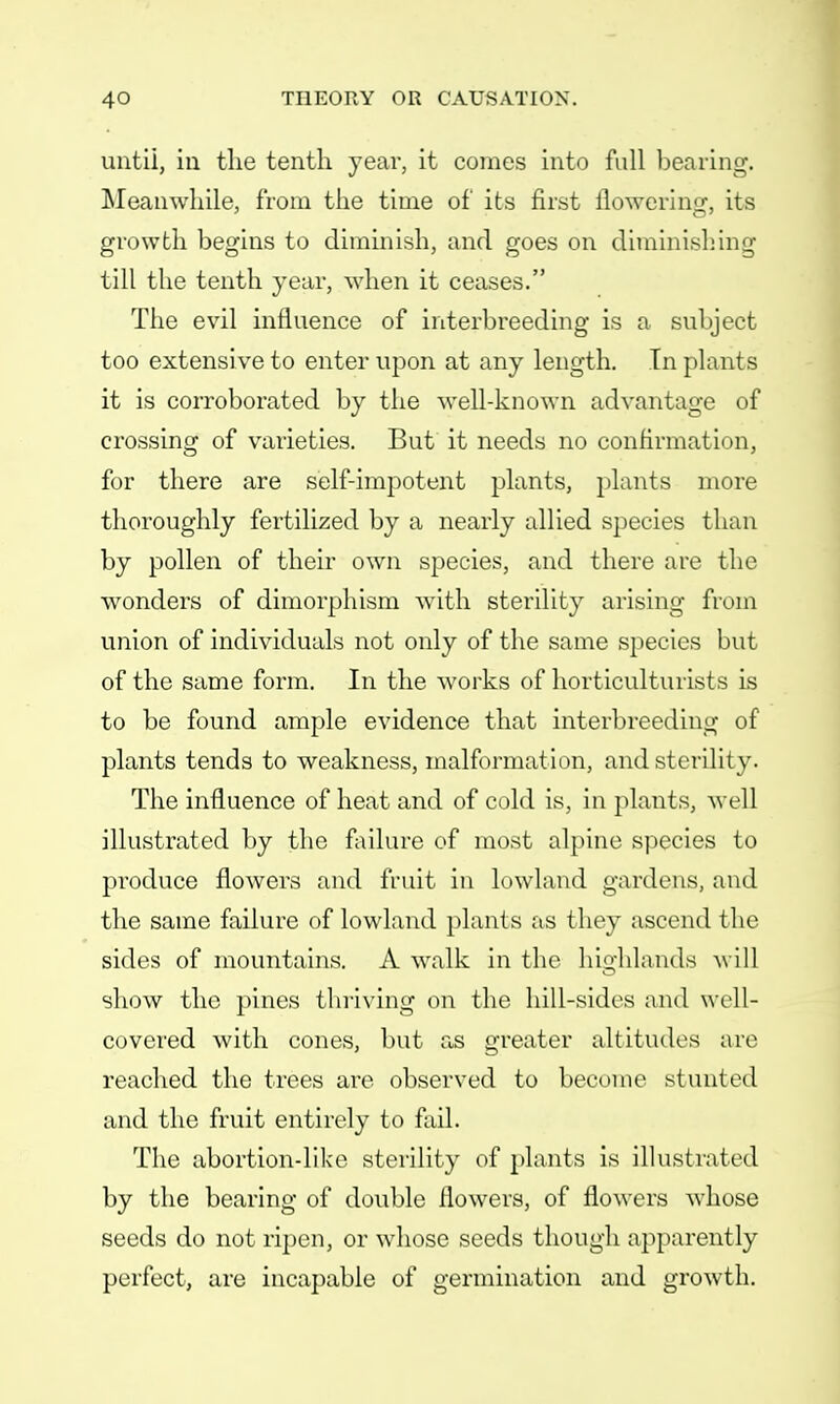 until, in the tenth year, it comes into full bearing. Meanwhile, from the time of its first flowering, its growth begins to diminish, and goes on diminishing till the tenth year, when it ceases. The evil influence of interbreeding is a subject too extensive to enter upon at any length. In plants it is corroborated by the well-known advantage of crossing of varieties. But it needs no confirmation, for there are self-impotent plants, plants more thoroughly fertilized by a nearly allied species than by pollen of their own species, and there are the wonders of dimorphism with sterility arising from union of individuals not only of the same species but of the same form. In the works of horticulturists is to be found ample evidence that interbreeding of plants tends to weakness, malformation, and sterility. The influence of heat and of cold is, in plants, well illustrated by the failure of most alpine species to produce flowers and fruit in lowland gardens, and the same failure of lowland plants as they ascend the sides of mountains. A walk in the highlands will show the pines thriving on the hill-sides and well- covered with cones, but as greater altitudes are reached the trees are observed to become stunted and the fruit entirely to fail. The abortion-like sterility of plants is illustrated by the bearing of double flowers, of flowers whose seeds do not ripen, or whose seeds though apparently perfect, are incapable of germination and growth.
