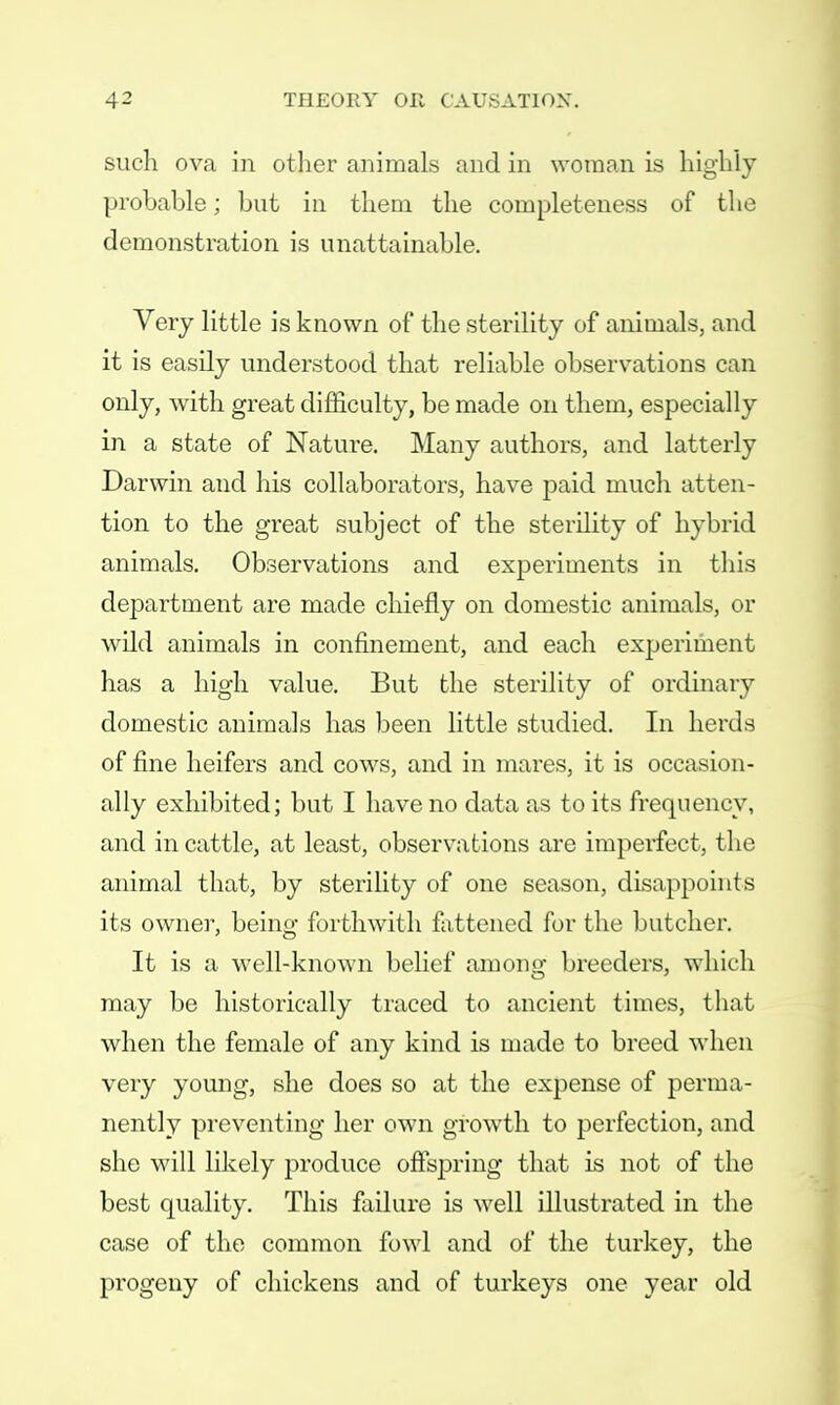 such ova ill other animals and in woman is highly probable; but in them the completeness of the demonstration is unattainable. Very little is known of the sterility of animals, and it is easily understood that reliable observations can only, with great difficulty, be made on them, especially iii a state of Nature. Many authors, and latterly Darwin and his collaborators, have paid much atten- tion to the great subject of the sterility of hybrid animals. Observations and experiments in this department are made chiefly on domestic animals, or wild animals in confinement, and each experiment has a high value. But the sterility of ordinary domestic animals has been little studied. In herds of fine heifers and cows, and in mares, it is occasion- ally exhibited; but I have no data as to its frequency, and in cattle, at least, observations are imperfect, the animal that, by sterility of one season, disappoints its owner, being forthwith fattened for the butcher. It is a well-known belief among breeders, which may be historically traced to ancient times, that when the female of any kind is made to breed when very young, she does so at the expense of perma- nently preventing her own growth to perfection, and she will likely produce offspring that is not of the best quality. This failure is well illustrated in the case of the common fowl and of the turkey, the progeny of chickens and of turkeys one year old