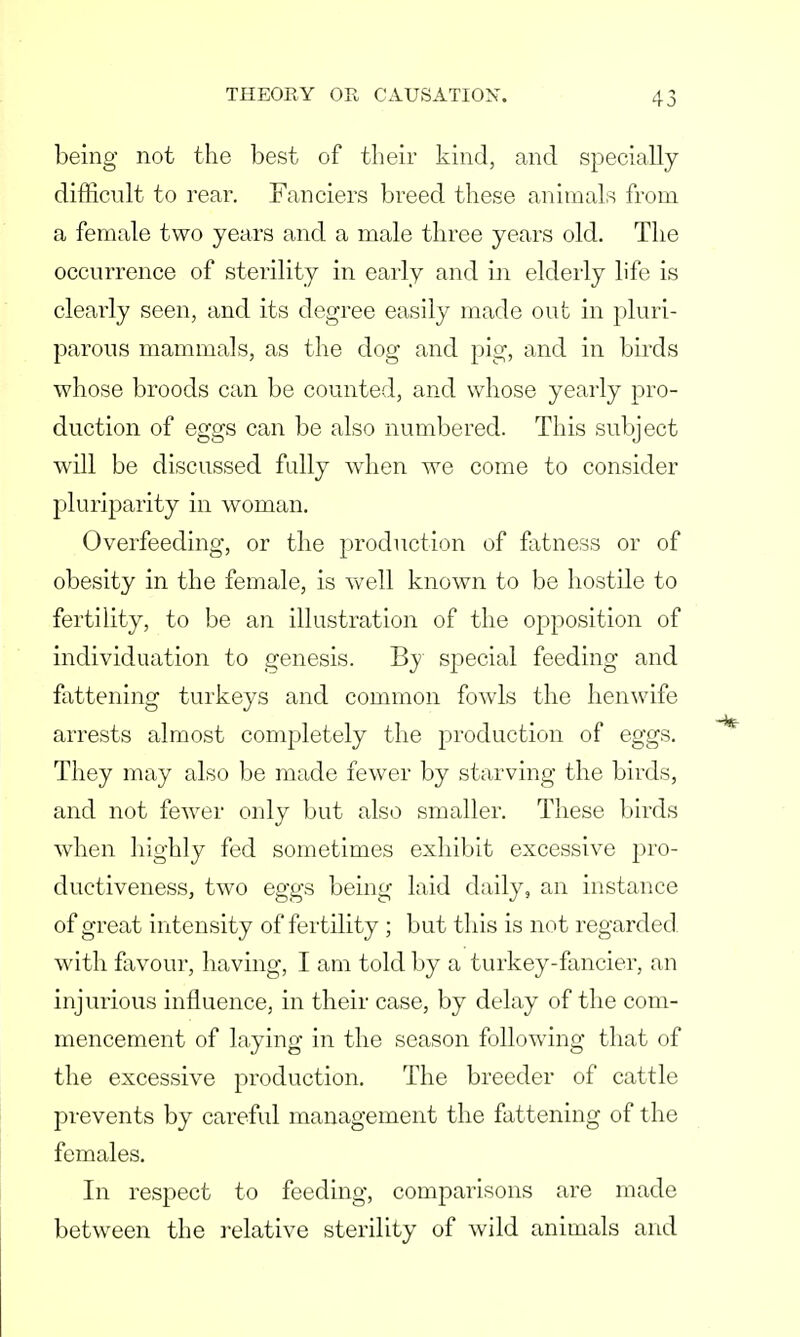 being not the best of their kind, and specially difficult to rear. Fanciers breed these animals from a female two years and a male three years old. The occurrence of sterility in early and in elderly life is clearly seen, and its degree easily made out in pluri- parous mammals, as the dog and pig, and in birds whose broods can be counted, and whose yearly pro- duction of eggs can be also numbered. This subject will be discussed fully when we come to consider pluriparity in woman. Overfeeding, or the production of fatness or of obesity in the female, is well known to be hostile to fertility, to be an illustration of the opposition of individuation to genesis. By special feeding and fattening turkeys and common fowls the henwife arrests almost completely the production of eggs. They may also be made fewer by starving the birds, and not fewer only but also smaller. These birds when highly fed sometimes exhibit excessive pro- ductiveness, two eggs being laid daily, an instance of great intensity of fertility ; but tins is not regarded with favour, having, I am told by a turkey-fancier, an injurious influence, in their case, by delay of the com- mencement of laying in the season following that of the excessive production. The breeder of cattle prevents by careful management the fattening of the females. In respect to feeding, comparisons are made between the relative sterility of wild animals and