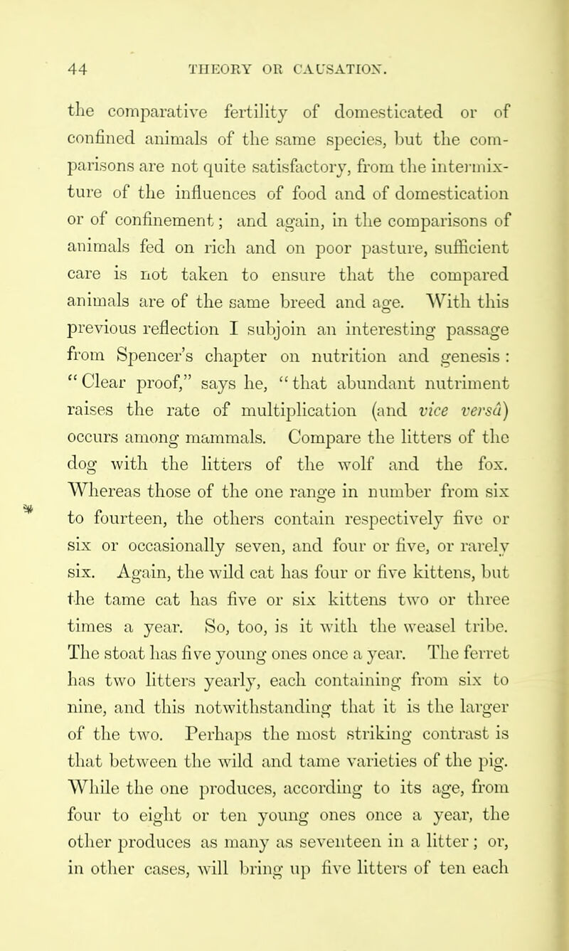 the comparative fertility of domesticated or of confined animals of the same species, but the com- parisons are not quite satisfactory, from the intermix- ture of the influences of food and of domestication or of confinement; and again, in the comparisons of animals fed on rich and on poor pasture, sufficient care is not taken to ensure that the compared animals are of the same breed and age. With this previous reflection I subjoin an interesting passage from Spencer's chapter on nutrition and genesis:  Clear proof, says he,  that abundant nutriment raises the rate of multiplication (and vice versa) occurs among mammals. Compare the litters of the dog with the litters of the wolf and the fox. Whereas those of the one range in number from six to fourteen, the others contain respectively five or six or occasionally seven, and four or five, or rarely six. Again, the wild cat has four or five kittens, but the tame cat has five or six kittens two or three times a year. So, too, is it with the weasel tribe. The stoat has five young ones once a year. The ferret has two litters yearly, each containing from six to nine, and this notwithstanding that it is the larger of the two. Perhaps the most striking contrast is that between the wild and tame varieties of the pig. While the one produces, according to its age, from four to eight or ten young ones once a year, the other produces as many as seventeen in a litter; or, in other cases, will bring up five litters of ten each