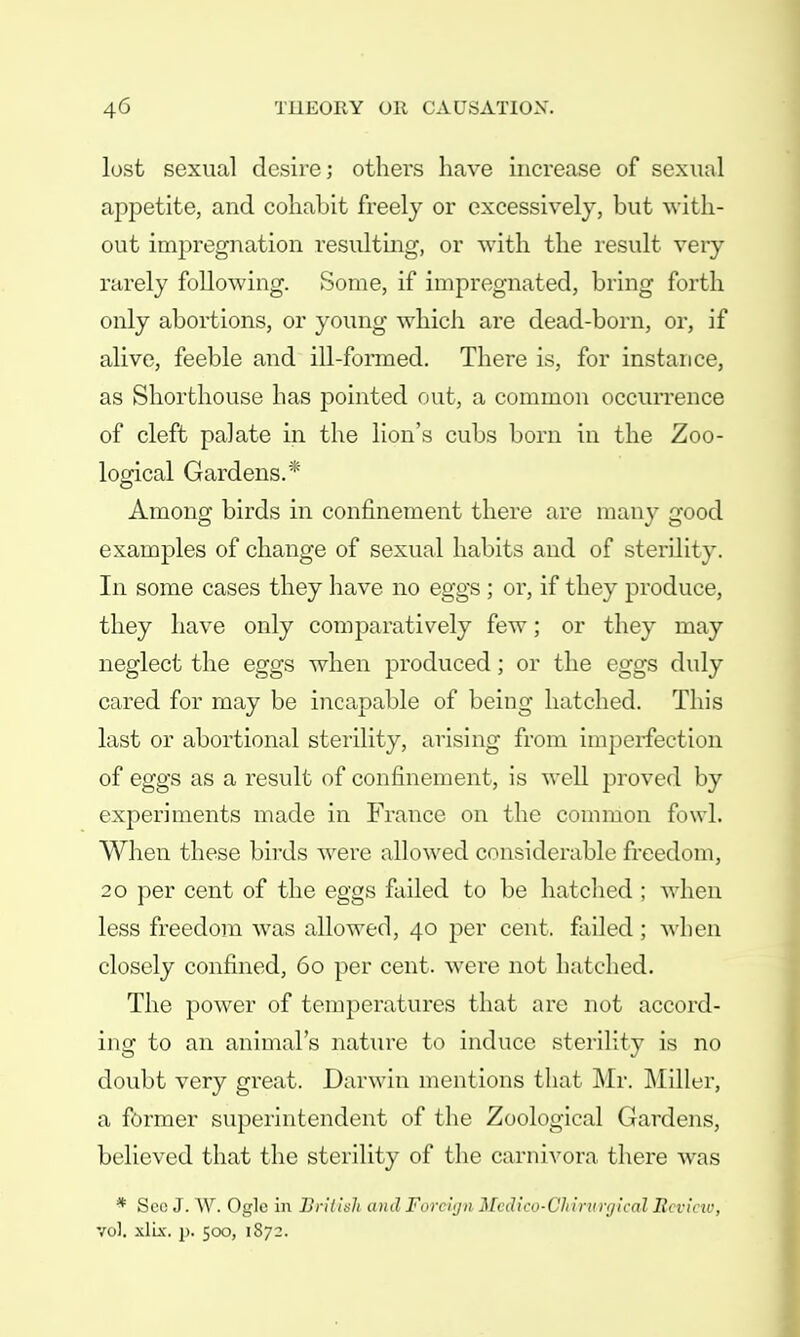 lost sexual desire; others have increase of sexual appetite, and cohabit freely or excessively, but with- out impregnation resulting, or with, the result very rarely following. Some, if impregnated, bring forth only abortions, or young which are dead-born, or, if alive, feeble and ill-formed. There is, for instance, as Shorthouse has pointed out, a common occurrence of cleft palate in the lion's cubs born in the Zoo- logical Gardens.* Among birds in confinement there are many good examples of change of sexual habits and of sterility. In some cases they have no eggs ; or, if they produce, they have only comparatively few; or they may neglect the eggs when produced; or the eggs duly cared for may be incapable of being hatched. This last or abortional sterility, arising from imperfection of eggs as a result of confinement, is well proved by experiments made in France on the common fowl. When these birds were allowed considerable freedom, 20 per cent of the eggs failed to be hatched : when less freedom was allowed, 40 per cent, failed ; when closely confined, 60 per cent, were not hatched. The power of temperatures that arc not accord- ing to an animal's nature to induce sterility is no doubt very great. Darwin mentions that Mr. Miller, a former superintendent of the Zoological Gardens, believed that the sterility of the carnivora there was * See J. W. Ogle in British ami Foreign Medico-Chirnnjical Hi vim-, vol. xliz. p. 500, 1872.