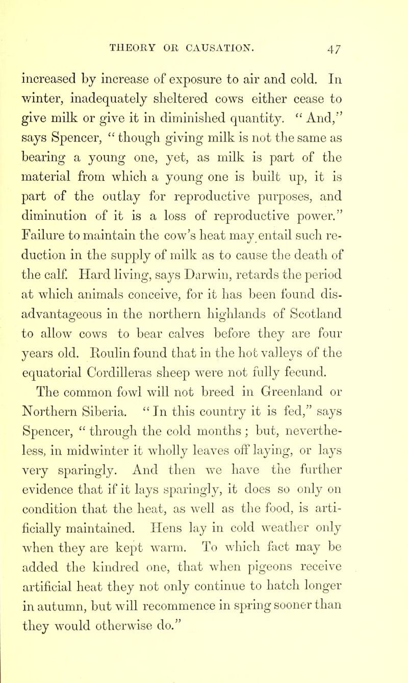 increased by increase of exposure to air and cold. In winter, inadequately sheltered cows either cease to give milk or give it in diminished quantity.  And/' says Sj>encer,  though giving milk is not the same as bearing a young one, yet, as milk is part of the material from which a young one is built up, it is part of the outlay for reproductive purposes, and diminution of it is a loss of reproductive power. Failure to maintain the cow's heat may entail such re- duction in the supply of milk as to cause the death of the calf. Hard living, says Darwin, retards the jDeriod at which animals conceive, for it has been found dis- advantageous in the northern highlands of Scotland to allow cows to bear calves before they are four years old. Roulin found that in the hot valleys of the equatorial Cordilleras sheep were not fully fecund. The common fowl will not breed in Greenland or Northern Siberia.  In this country it is fed, says Spencer,  through the cold months; but, neverthe- less, in midwinter it wholly leaves off laying, or lays very sparingly. And then we have the further evidence that if it lays sparingly, it does so only on condition that the heat, as well as the food, is arti- ficially maintained. Hens lay in cold weather only when they are kept warm. To which fact may be added the kindred one, that when pigeons receive artificial heat they not only continue to hatch longer in autumn, but will recommence in spring sooner than they would otherwise do.