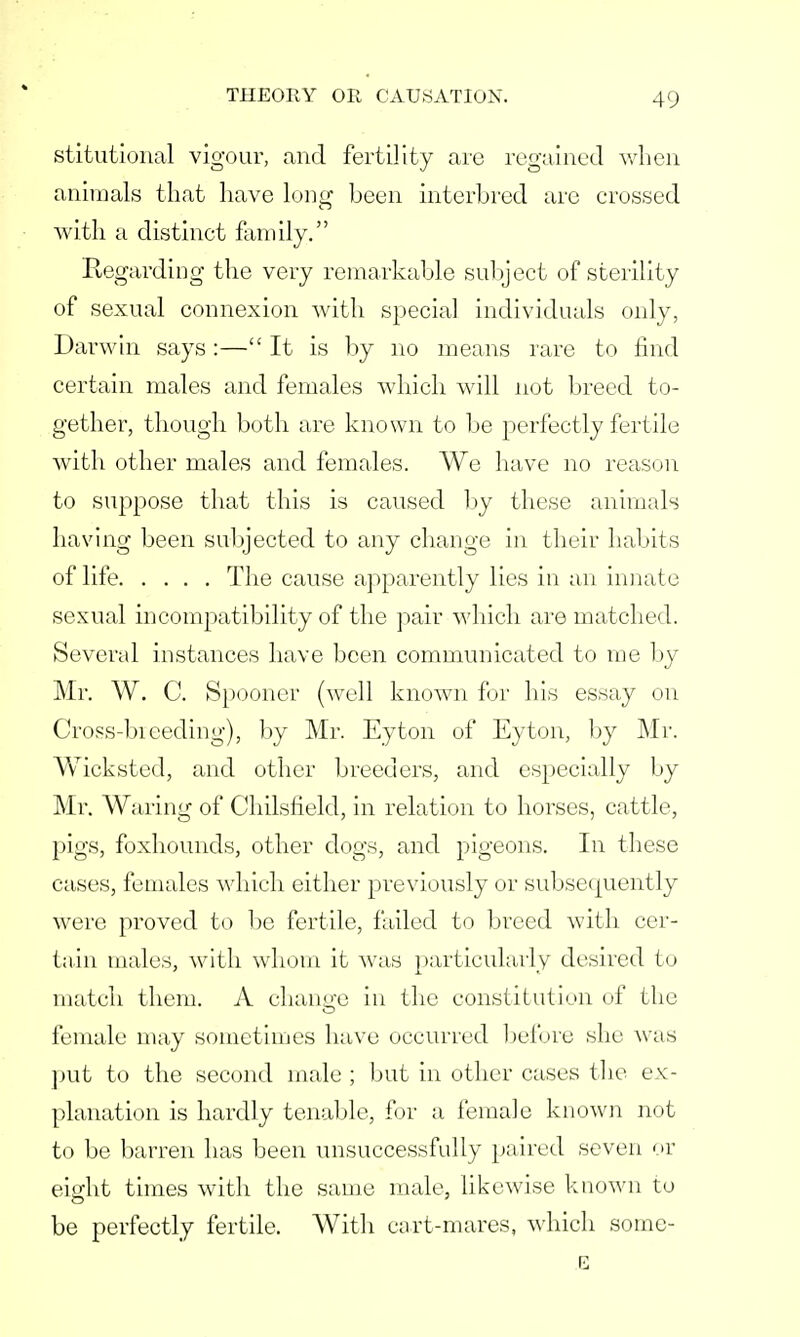 stitutional vigour, and fertility are regained when animals that have long been interbred are crossed with a distinct family. Regarding the very remarkable subject of sterility of sexual connexion with special individuals only, Darwin says :— It is by no means rare to find certain males and females which will not breed to- gether, though both are known to be perfectly fertile with other males and females. We have no reason to suppose that this is caused by these animals having been subjected to any change in their habits of life The cause apparently lies in an innate sexual incompatibility of the pair which are matched. Several instances have been communicated to me by Mr. W. C. Spooner (well known for his essay on Cross-biceding), by Mr. Eyton of Eyton, by Mr. Wicksted, and other breeders, and especially by Mr. Waring of Chilsfield, in relation to horses, cattle, pigs, foxhounds, other dogs, and pigeons. In these cases, females which either previously or subsequently were proved to be fertile, failed to breed with cer- tain males, with whom it was particularly desired to match them. A change in the constitution of the female may sometimes have occurred before she was put to the second male ; but in other cases the ex- planation is hardly tenable, for a female known not to be barren has been unsuccessfully paired seven or eight times with the same male, likewise known to be perfectly fertile. With cart-mares, which some- E