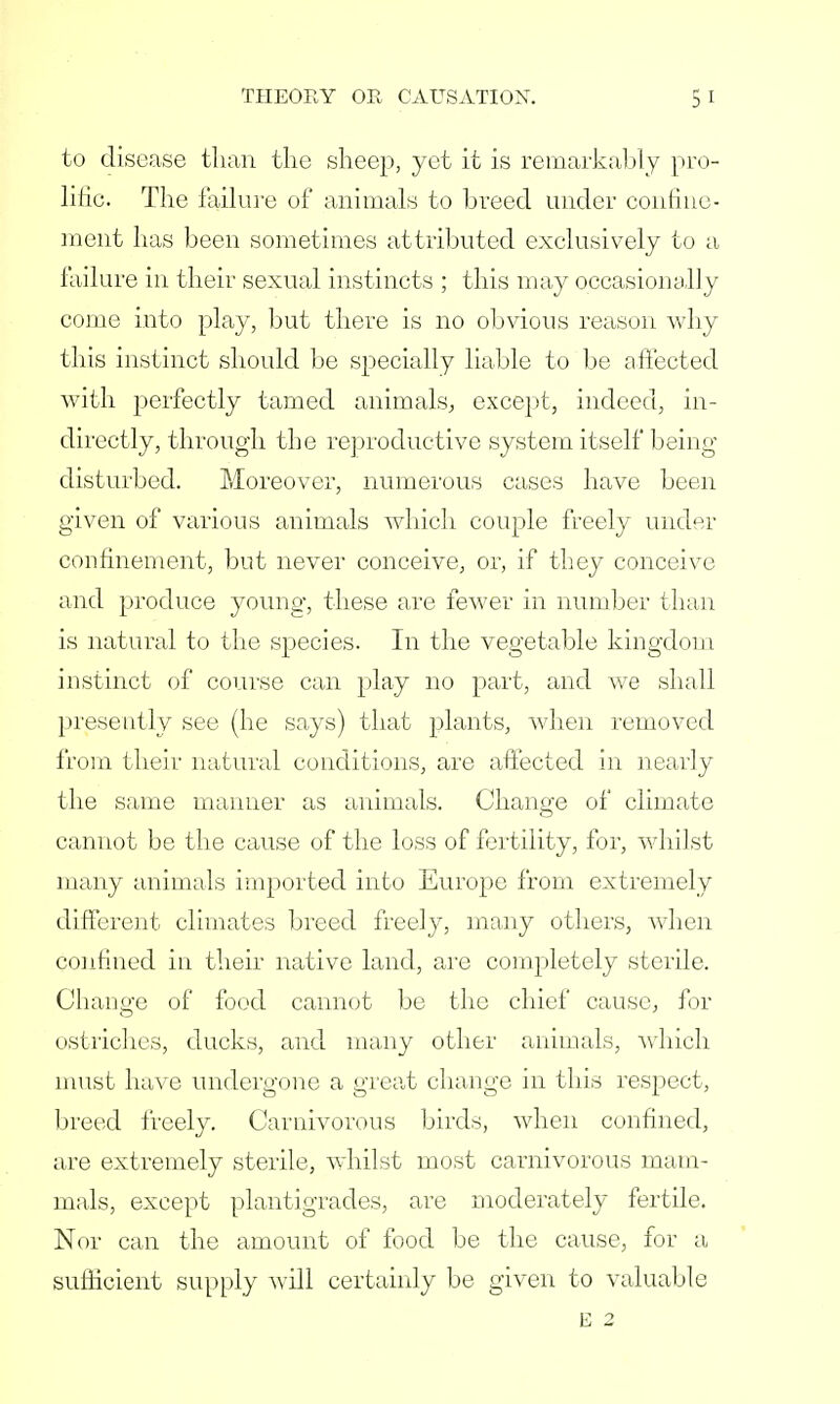 to disease than the sheep, yet it is remarkably pro- lific. The failure of animals to breed under confine- ment has been sometimes attributed exclusively to a failure in their sexual instincts ; this may occasionally come into play, but there is no obvious reason why this instinct should be specially liable to be affected with perfectly tamed animals, except, indeed, in- directly, through the reproductive system itself being- disturbed. Moreover, numerous cases have been given of various animals which couple freely under confinement, but never conceive, or, if they conceive and produce young, these are fewer in number than is natural to the species. In the vegetable kingdom instinct of course can play no part, and we shall presently see (he says) that plants, when removed from their natural conditions, are affected in nearly the same manner as animals. Change of climate cannot be the cause of the loss of fertility, for, whilst many animals imported into Europe from extremely different climates breed freely, many others, when confined in their native land, are completely sterile. Change of food cannot be the chief cause, for ostriches, ducks, and many other animals, which must have undergone a great change in this respect, breed freely. Carnivorous birds, when confined, are extremely sterile, whilst most carnivorous mam- mals, except plantigrades, are moderately fertile. Nor can the amount of food be the cause, for a sufficient supply will certainly be given to valuable