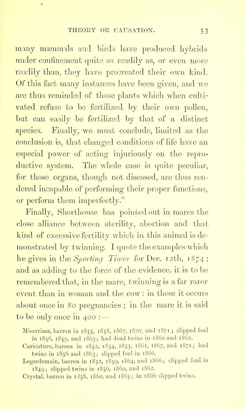 many mammals and birds have produced hybrids under confinement quite as readily as, or even more readily than, they have procreated their own kind. 01' this fact many instances have been given, and we are thus reminded of those plants which when culti- vated refuse to be fertilized by their own pollen, but can easily be fertilized by that of a distinct species. Finally, we must conclude, limited as the conclusion is, that chano-ed conditions of life have an especial power of acting injuriously on the repro- ductive system. The whole case is quite peculiar, for those organs, though not diseased, are thus ren- dered incapable of performing their proper functions, or perform them imperfectly. Finally, Shorthouse has pointed out in mares the close alliance between sterility, abortion and that kind of excessive fertility which in this animal is de- monstrated by twinning. I quote the examples which he gives in the Sporting Times for Dec. 12th, 1874; and as adding to the force of the evidence, it is to be remembered that, in the mare, twinning is afar rarer event than in woman and the cow : in these it occurs about once in 80 pregnancies ; in the mare it is said to be only once in 400 Miserrima, barren in 1855, 1858, 1867, 1870, and 1871 ; slipped foal in 1856, 1859, and 1863; had dead twins in i860 and 1862. Caricature, barren in 1852, 1854, 1S55, 1861, 1867, and 1871; had twins in 1856 and 1863; slipped foal in 1866. Legerdemain, barren in 1852, 1859, 1S64, and 1866; slipped foal in 1849 ; slipped twins in 1856, i860, and 1862. Crystal, barren in 1058, i860, and 1865 ; in 1866 slipped twins.