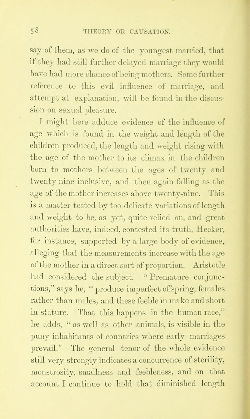 say of them, as we do of the youngest married, that if they had still farther delayed marriage they would have had more chance of beino- mothers. Some further 0 reference to this evil influence of marriage, and attempt at explanation, will be found in the discus- sion on sexual pleasure. I might here adduce evidence of the influence of age which is found in the weight and length of the children produced, the length and weight rising with the age of the mother to its climax in the children born to mothers between the ages of twenty and twenty-nine inclusive, and then again falling as the age of the mother increases above twenty-nine. This is a matter tested by too delicate variations of length and weight to be, as yet, quite relied on, and great authorities have, indeed, contested its truth, Hecker, for instance, supported by a large body of evidence, alleging that the measurements increase with the age of the mother in a direct sort of proportion. Aristotle had considered the subject.  Premature conjunc- tions, says he,  produce imperfect offspring, females rather than males, and these feeble in make and short in stature. That this happens in the human race, he adds,  as well as other animals, is visible in the puny inhabitants of countries where early marriages prevail. The general tenor of the whole evidence still very strongly indicates a concurrence of sterility, monstrosity, smallness and feebleness, and on that account I continue to hold that diminished length