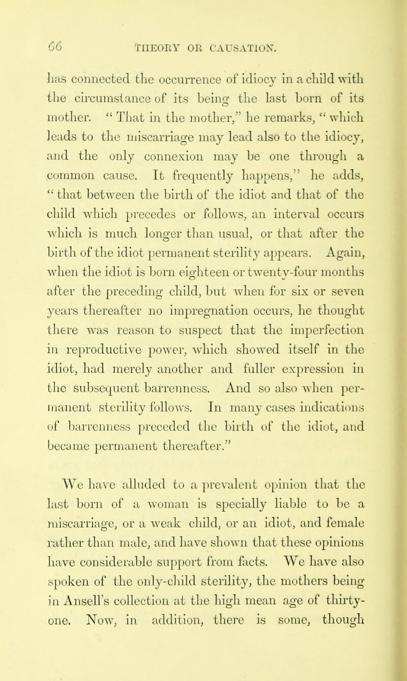 has connected the occurrence of idiocy in a child with the circumstance of its being: the last born of its mother.  That in the mother, he remarks,  which leads to the miscarriage may lead also to the idiocy, and the only connexion may be one through a common cause. It frequently happens, he adds,  that between the birth of the idiot and that of the child which precedes or follows, an interval occurs which is much longer than usual, or that after the birth of the idiot permanent sterilit}^ appears. Again, when the idiot is born eighteen or twenty-four months after the preceding child, but when for six or seven years thereafter no impregnation occurs, he thought there was reason to suspect that the imperfection in reproductive power, which showed itself in the idiot, had merely another and fuller expression in the subsequent barrenness. And so also when per- manent sterility follows. In many cases indications of barrenness preceded the birth of the idiot, and became permanent thereafter. We have alluded to a prevalent opinion that the hist born of a woman is specially liable to be a miscarriage, or a weak child, or an idiot, and female rather than male, and have shown that these opinions have considerable support from facts. We have also spoken of the only-child sterility, the mothers being in Ansell's collection at the high mean age of thirty- one. Now, in addition, there is some, though