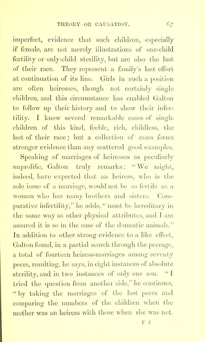 imperfect, evidence that such children, especially if female, are not merely illustrations of one-child fertility or only-child sterility, but are also the last of their race. They represent a family's last effort at continuation of its line. Girls in such a position are often heiresses, though not certainly single children, and this circumstance has enabled Galton to follow up their history and to show their infer- tility. I know several remarkable cases of single children of this kind, feeble, rich, childless, the last of their race ; but a collection of cases forms stronger evidence than any scattered good examples. Speaking of marriages of heiresses as peculiarly unprolific, Galton truly remarks:  We might, indeed, have expected that an heiress, who is 11 it- sole issue of a marriage, would not bo so fertile as a woman who has many brothers and sisters. Com- parative infertility, he adds,  must be hereditary in the same way as other physical attributes, and I am assured it is so in the case of the domestic animals. In addition to other strong evidence to a like effect, Galton found, in a partial search through the peerage, a total of fourteen heiress-marriages among seventy peers, resulting, he says, in eight instances of absolute sterility, and in two instances of only one son.  I tried the question from another side, he continues,  by taking the marriages of the last peers and comparing the numbers of the children when the mother was an heiress with those when she was not.