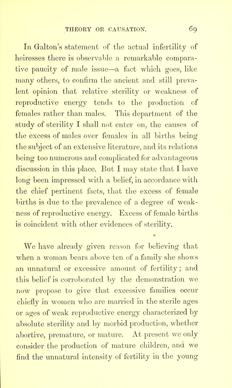 In Gralton's statement of the actual infertility of heiresses there is observable a remarkable compara- tive paucity of male issue—a fact which goes, like many others, to confirm the ancient and still preva- lent opinion that relative sterility or weakness of reproductive energy tends to the production of females rather than males. This department of the study of sterility I shall not enter on, the causes of the excess of males over females in all births being the subject of an extensive literature, and its relations being too numerous and complicated for advantageous discussion in this place. But I may state that I have long been impressed with a belief, in accordance with the chief pertinent facts, that the excess of female births is due to the prevalence of a degree of weak- ness of reproductive energy. Excess of female births is coincident with other evidences of sterility. We have already given reason fur believing that when a woman bears above ten of a family she shows an unnatural or excessive amount of fertility; and this belief is corroborated by the demonstration we now propose to give that excessive families occur chiefly in women who are married in the sterile ages or ages of weak reproductive energy characterized by absolute sterility and by morbid production, whether abortive, premature, or mature. At present we only consider the production of mature children, and we find the unnatural intensity of fertility in the young