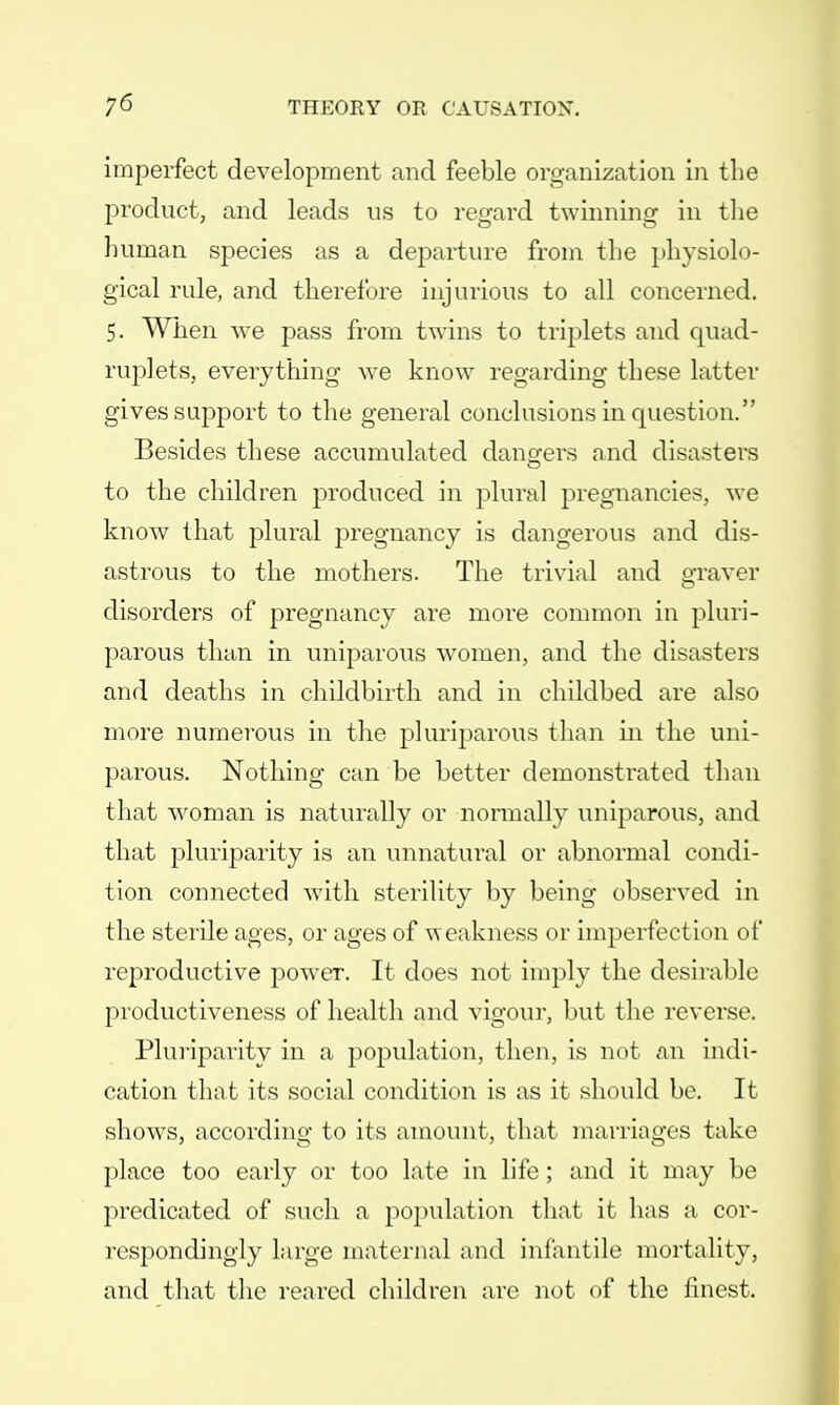 imperfect development and feeble organization in the product, and leads us to regard twinning in the human species as a departure from the physiolo- gical rule, and therefore injurious to all concerned. 5. When we pass from twins to triplets and quad- ruplets, everything Ave know regarding these latter gives support to the general conclusions in question. Besides these accumulated dangers and disasters to the children produced in plural pregnancies, we know that plural pregnancy is dangerous and dis- astrous to the mothers. The trivial and graver disorders of pregnancy are more common in pluri- parous than in uniparous women, and the disasters and deaths in childbirth and in childbed are also more numerous in the pluriparous than in the uni- parous. Nothing can be better demonstrated than that woman is naturally or normally uniparous, and that pluriparity is an unnatural or abnormal condi- tion connected with sterility by being observed in the sterile ages, or ages of weakness or imperfection of reproductive power. It does not imply the desirable productiveness of health and vigour, but the reverse. Pluriparity in a population, then, is not an indi- cation that its social condition is as it should be. It shows, according to its amount, that marriages take place too early or too late in life; and it may be predicated of such a population that it has a cor- respondingly large maternal and infantile mortality, and that the reared children are not of the finest.