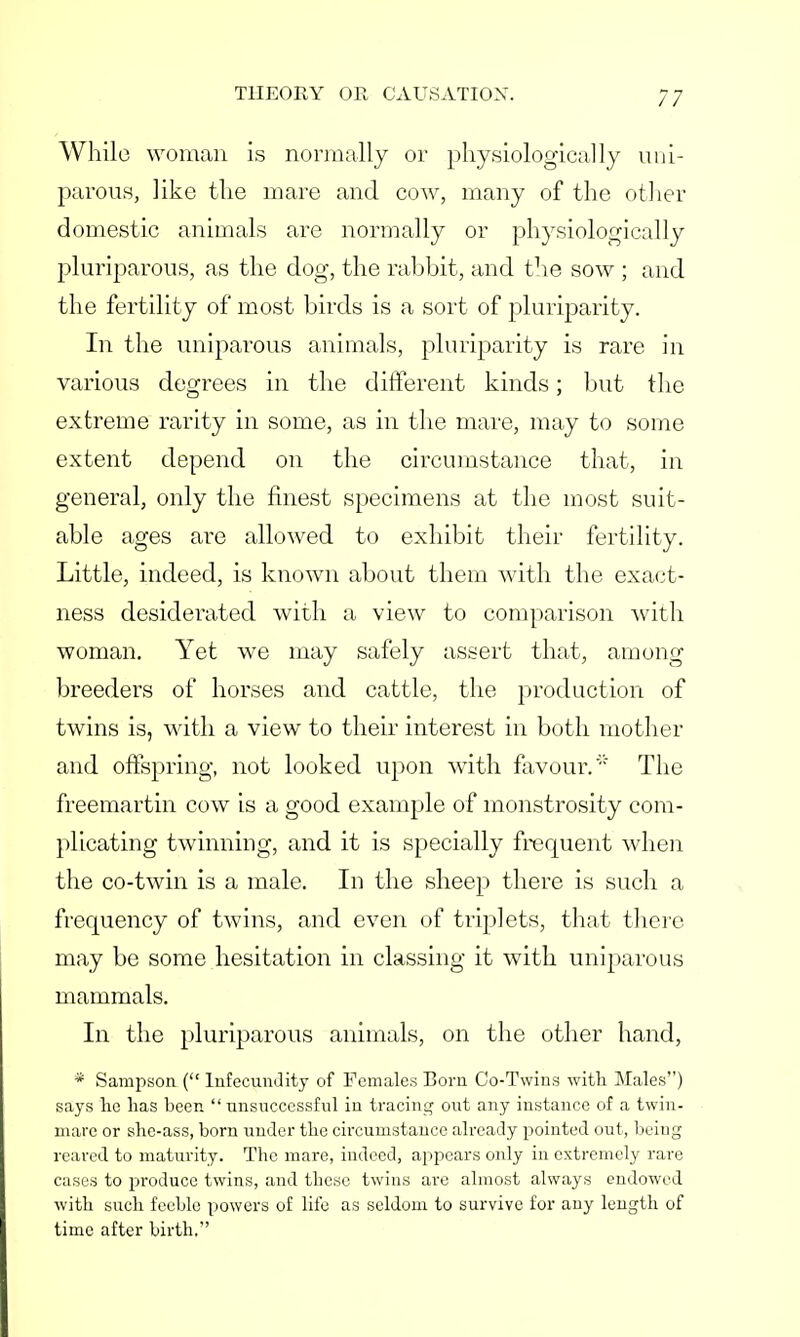 While woman is normally or physiologically uni- parous, like the mare and cow, many of the other domestic animals are normally or physiologically pluriparous, as the dog, the rabbit, and the sow ; and the fertility of most birds is a sort of pluriparity. In the uniparous animals, pluriparity is rare in various degrees in the different kinds; but the extreme rarity in some, as in the mare, may to some extent depend on the circumstance that, in general, only the finest specimens at the most suit- able ages are allowed to exhibit their fertility. Little, indeed, is known about them with the exact- ness desiderated with a view to comparison with woman. Yet we may safely assert that, among breeders of horses and cattle, the production of twins is, with a view to their interest in both mother and offspring, not looked upon with favour. The freemartin cow is a good example of monstrosity com- plicating twinning, and it is specially frecpient when the co-twin is a male. In the sheep there is such a frequency of twins, and even of triplets, that there may be some hesitation in classing it with uniparous mammals. In the pluriparous animals, on the other hand, * Sampson ( Infecundity of Females Born Co-Twins with Males) says he has been  unsuccessful in tracing out any instance of a twin- mare or she-ass, born under the circumstance already pointed out, being reared to maturity. The mare, indeed, appears only in extremely rare cases to produce twins, and these twins are almost always endowed with such feeble powers of life as seldom to survive for any length of time after birth.