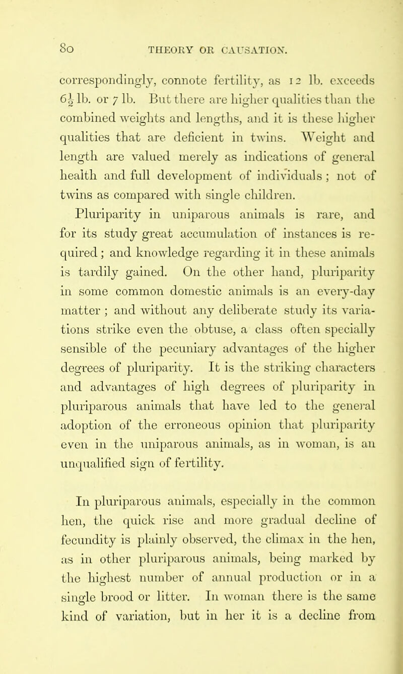 So correspondingly, connote fertility, as 12 lb. exceeds 6h lb. or 7 lb. But there are higher qualities than the combined weights and lengths, and it is these higher qualities that are deficient in twins. Weight and length are valued merely as indications of general health and full development of individuals ; not of twins as compared with single children. Pluriparity in uniparous animals is rare, and for its study great accumulation of instances is re- quired ; and knowledge regarding it in these animals is tardily gained. On the other hand, pluriparity in some common domestic animals is an every-day matter ; and without any deliberate study its varia- tions strike even the obtuse, a class often specially sensible of the pecuniary advantages of the higher degrees of pluriparity. It is the striking characters and advantages of high degrees of pluriparity in pluriparous animals that have led to the general adoption of the erroneous opinion that pluriparity even in the uniparous animals, as in woman, is an unqualified sign of fertility. In pluriparous animals, especially in the common hen, the quick rise and more gradual decline of fecundity is plainly observed, the climax in the hen, as in other pluriparous animals, being marked by the highest number of annual production or in a simde brood or litter. In woman there is the same kind of variation, but in her it is a decline from