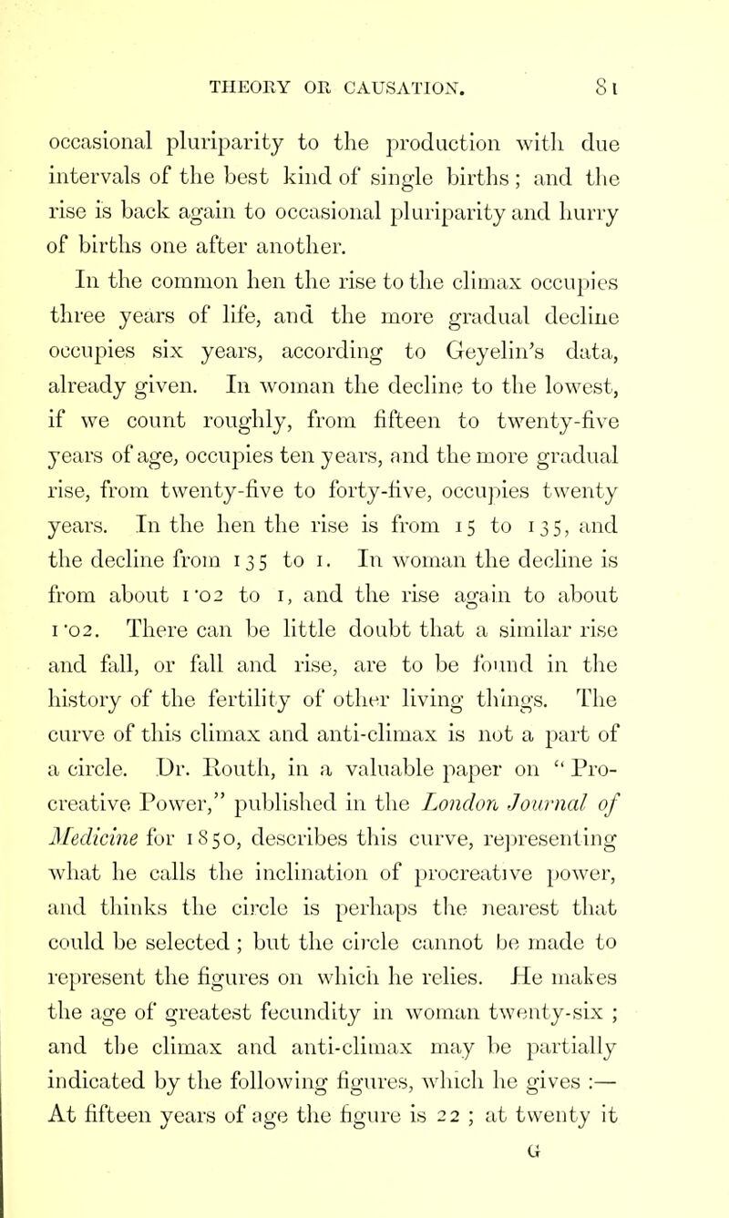 occasional pluriparity to the production with due intervals of the best kind of single births; and the rise is back again to occasional pluriparity and hurry of births one after another. In the common hen the rise to the climax occupies three years of life, and the more gradual decline occupies six years, according to Geyelin's data, already given. In woman the decline to the lowest, if we count roughly, from fifteen to twenty-five years of age, occupies ten years, and the more gradual rise, from twenty-five to forty-five, occupies twenty years. In the hen the rise is from 15 to 135, and the decline from 135 to 1. In woman the decline is from about i02 to r, and the rise again to about 1 02. There can be little doubt that a similar rise and fall, or fall and rise, are to be found in the history of the fertility of other living tilings. The curve of this climax and anti-climax is not a part of a circle. Dr. Routh, in a valuable paper on  Pro- creative Power, published in the London Journal of Medicine for 1850, describes this curve, representing what he calls the inclination of procreative power, and thinks the circle is perhaps the nearest that could be selected; but the circle cannot be made to represent the figures on which he relies. He makes the age of greatest fecundity in woman twenty-six ; and the climax and anti-climax may be partially indicated by the following figures, which he gives :— At fifteen years of age the figure is 22 ; at twenty it G