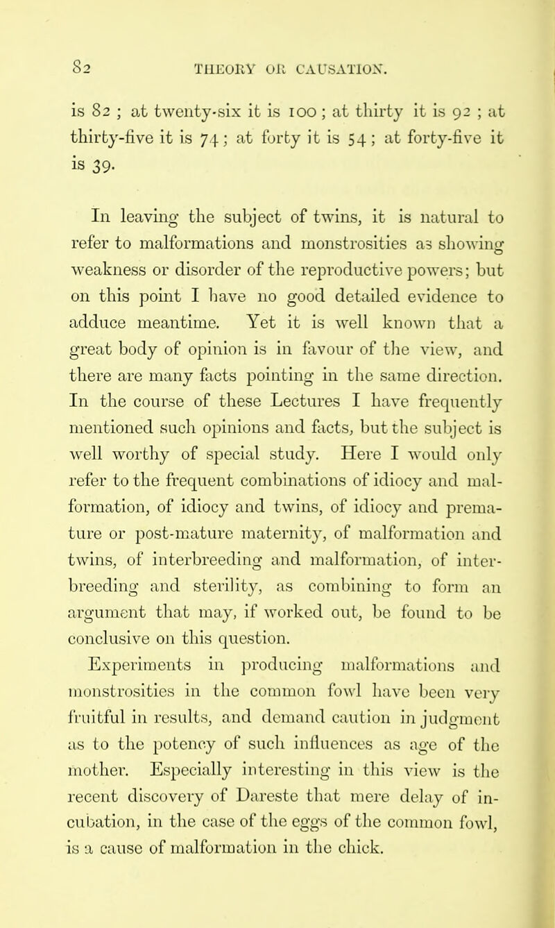 is 82 ; at twenty-six it is 100 ; at thirty it is 92 ; at thirty-five it is 74; at forty it is 54; at forty-five it is 39. In leaving the subject of twins, it is natural to refer to malformations and monstrosities as showing weakness or disorder of the reproductive powers; but on this point I have no good detailed evidence to adduce meantime. Yet it is well known that a great body of opinion is in favour of the view, and there are many facts pointing in the same direction. In the course of these Lectures I have frequently mentioned such opinions and facts, but the subject is well worthy of special study. Here I would only refer to the frequent combinations of idiocy and mal- formation, of idiocy and twins, of idiocy and prema- ture or post-mature maternity, of malformation and twins, of interbreeding and malformation, of inter- breeding and sterility, as combining to form an argument that may, if worked out, be found to be conclusive on this question. Experiments in producing malformations and monstrosities in the common fowl have been very fruitful in results, and demand caution in judgment as to the potency of such inlluences as age of the mother. Especially interesting in this view is the recent discovery of Dareste that mere delay of in- cubation, in the case of the eggs of the common fowl, is a cause of malformation in the chick.