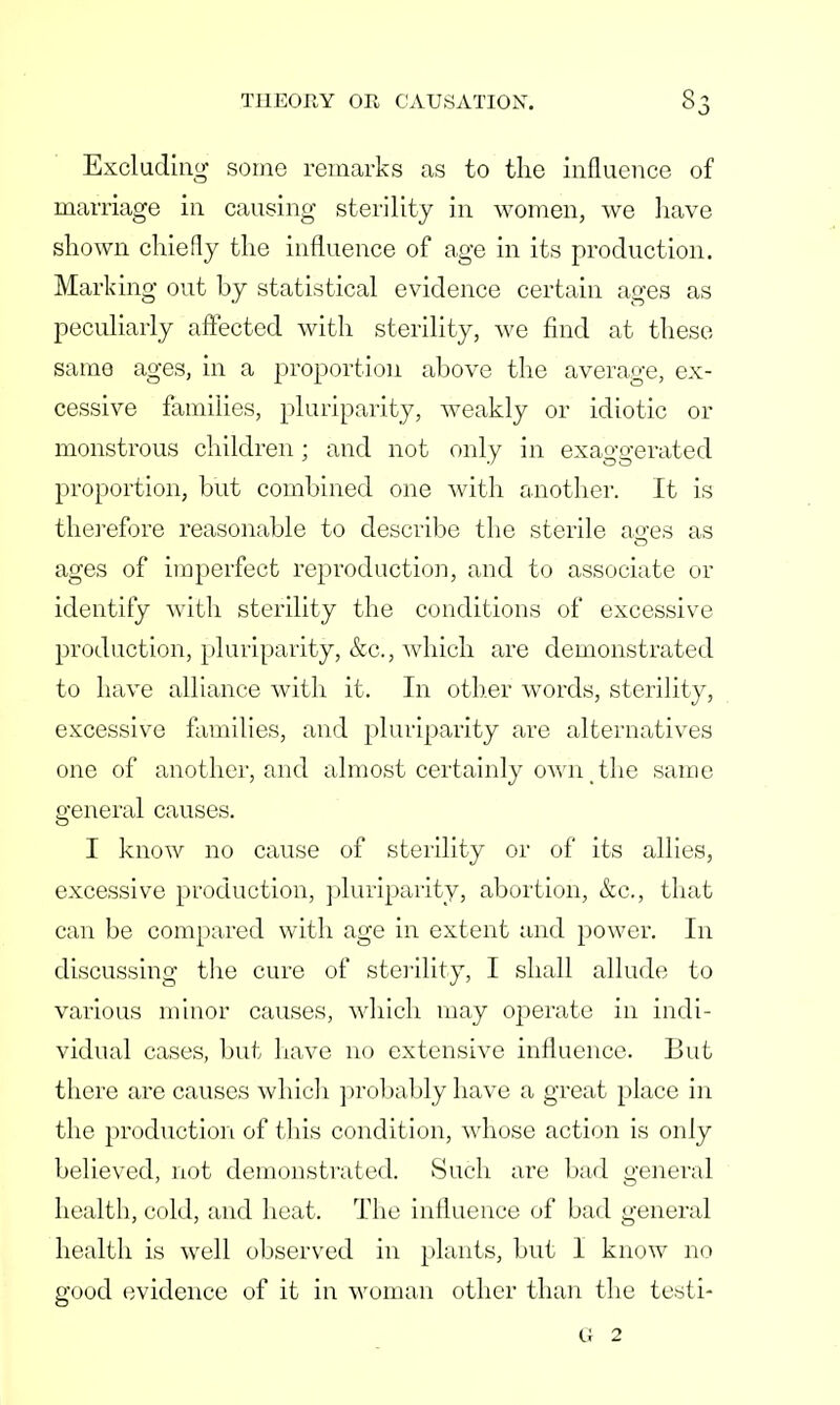 Excluding some remarks as to the influence of marriage in causing sterility in women, we have shown chiefly the influence of age in its production. Marking out by statistical evidence certain ages as peculiarly affected with sterility, we find at these same ages, in a proportion above the average, ex- cessive families, pluriparity, weakly or idiotic or monstrous children; and not only in exaggerated proportion, but combined one with another. It is therefore reasonable to describe the sterile asfes as ages of imperfect reproduction, and to associate or identify with sterility the conditions of excessive production, pluriparity, &c., which are demonstrated to have alliance with it. In other words, sterility, excessive families, and pluriparity are alternatives one of another, and almost certainly own the same general causes. I know no cause of sterility or of its allies, excessive production, pluriparity, abortion, &c, that can be compared with age in extent and power. In discussing the cure of sterility, I shall allude to various minor causes, which may operate in indi- vidual cases, but have no extensive influence. But there are causes which probably have a great place in the production of this condition, whose action is only believed, not demonstrated. iSuch are bad general health, cold, and heat. The influence of bad general health is well observed in plants, but I know no good evidence of it in woman other than the testi- G 2