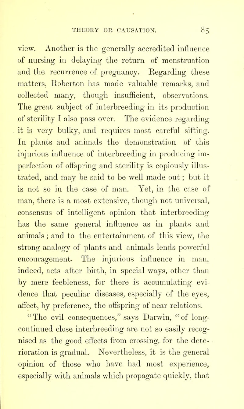 view. Another is the generally accredited influence of nursing in delaying the return of menstruation and the recurrence of pregnancy. Regarding these matters, Ptoberton has made valuable remarks, and collected many, though insufficient, observations. The great subject of interbreeding in its production of sterility I also pass over. The evidence regarding it is very bulky, and requires most careful sifting. In plants and animals the demonstration of this injurious influence of interbreeding in producing im- perfection of offspring and sterility is copiously illus- trated, and may be said to be well made out; but it is not so in the case of man. Yet, in the case of man, there is a most extensive, though not universal, consensus of intelligent opinion that interbreeding has the same general influence as in plants and animals; and to the entertainment of this view, the strong analogy of plants and animals lends powerful encouragement. The injurious influence in man, indeed, acts after birth, in special ways, other than by mere feebleness, for there is accumulating evi- dence that peculiar diseases, especially of the eyes, affect, by preference, the offspring of near relations.  The evil consequences, says Darwin,  of long- continued close interbreeding are not so easily recog- nised as the good effects from crossing, for the dete- rioration is gradual. Nevertheless, it is the general opinion of those who have had most experience, especially with animals which propagate quickly, that