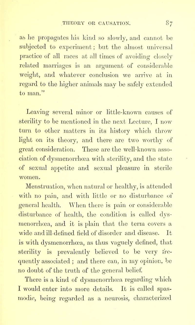 as he propagates his kind so slowly, and cannot be subjected to experiment; but the almost universal practice of all races at all times of avoiding closely related marriages is an argument of considerable weight, and whatever conclusion we arrive at in regard to the higher animals may be safely extended to man. Leaving several minor or little-known causes of sterility to be mentioned in the next Lecture, I now turn to other matters in its history which throw light on its theory, and there are two worthy of great consideration. These are the well-known asso- ciation of dysmenorrhcea with sterility, and the state of sexual appetite and sexual pleasure in sterile women. Menstruation, when natural or healthy, is attended with no pain, and with little or no disturbance 01 general health. When there is pain or considerable disturbance of health, the condition is called dys- menorrhcea, and it is plain that the term covers a wide and ill-defined field of disorder and disease. It is with dysmenorrhcea, as thus vaguely defined, that sterility is prevalently believed to be very fre- quently associated ; and there can, in my opinion, be no doubt of the truth of the general belief. There is a kind of dysmenorrhcea regarding which I would enter into more details. It is called spas- modic, being regarded as a neurosis, characterized