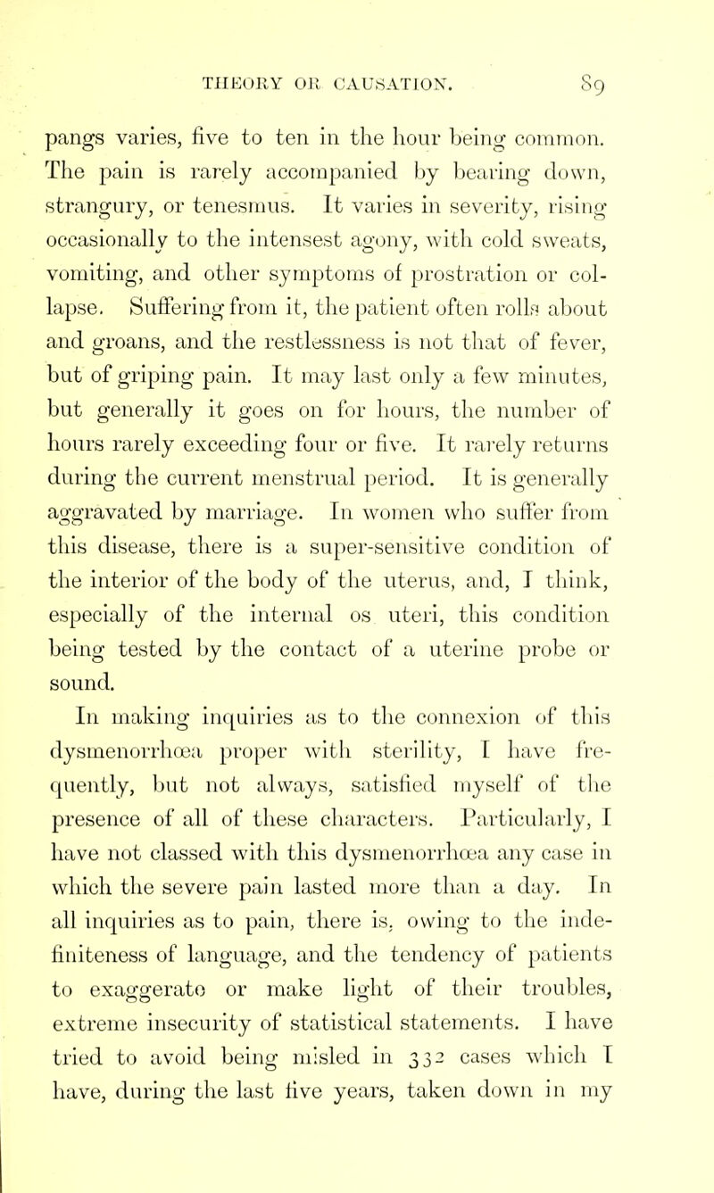 pangs varies, five to ten in the hour being common. The pain is rarely accompanied by bearing down, strangury, or tenesmus. It varies in severity, rising occasionally to the intensest agony, with cold sweats, vomiting, and other symptoms of prostration or col- lapse. Suffering from it, the patient often rolls about and groans, and the restlessness is not that of fever, but of griping pain. It may last only a few minutes, but generally it goes on for hours, the number of hours rarely exceeding four or five. It rarely returns during the current menstrual period. It is generally aggravated by marriage. In women who suffer from this disease, there is a super-sensitive condition of the interior of the body of the uterus, and, I think, especially of the internal os uteri, this condition being tested by the contact of a uterine probe or sound. In making inquiries as to the connexion of this dysmenorrhoea proper with sterility, I have fre- quently, but not always, satisfied myself of the presence of all of these characters. Particularly, I have not classed with this dysmenorrhoea any case in which the severe pain lasted more than a day. In all inquiries as to pain, there is. owing to the inde- finiteness of language, and the tendency of patients to exaggerate or make light of their troubles, extreme insecurity of statistical statements. I have tried to avoid being misled in 332 cases which I have, during the last five years, taken down in my