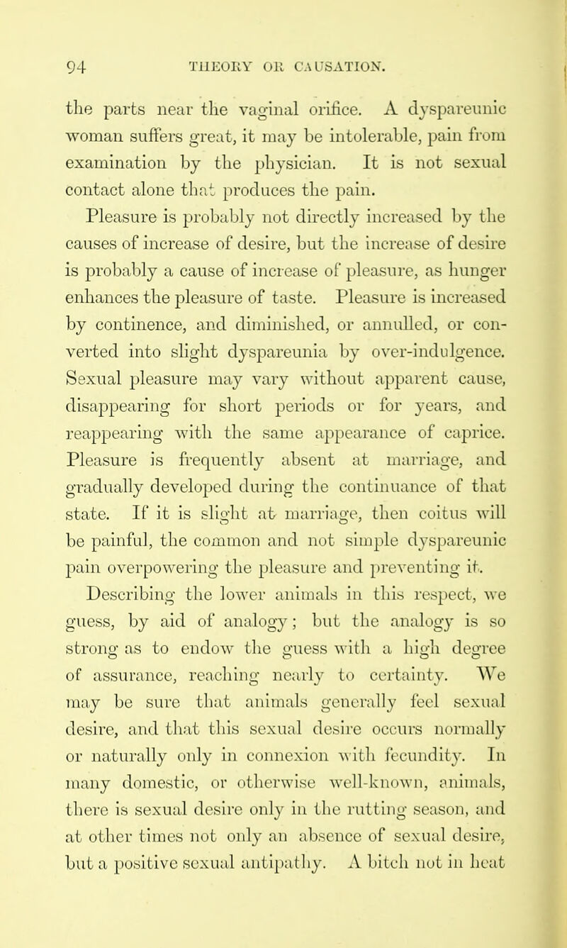 the parts near the vaginal orifice. A dyspareunic woman suffers great, it may be intolerable, pain from examination by the physician. It is not sexual contact alone that produces the pain. Pleasure is probably not directly increased by the causes of increase of desire, but the increase of desire is probably a cause of increase of pleasure, as hunger enhances the pleasure of taste. Pleasure is increased by continence, and diminished, or annulled, or con- verted into slight dyspareunia by over-indulgence. Sexual pleasure may vary without apparent cause, disappearing for short periods or for 3-ears, and reappearing with the same appearance of caprice. Pleasure is frequently absent at marriage, and gradually developed during the continuance of that state. If it is slight at marriage, then coitus will be painful, the common and not simple dyspareunic pain overpowering the pleasure and preventing it. Describing the lower animals in lliis respect, we guess, by aid of analogy; but the analogy is so strong as to endow the guess with a high degree of assurance, reaching nearly to certainty. We may be sure that animals generally feel sexual desire, and that this sexual desire occurs normally or naturally only in connexion with fecundity. In many domestic, or otherwise well-known, animals, there is sexual desire only in the rutting season, and at other times not only an absence of sexual desire, but a positive sexual antipathy. A bitch not in heat