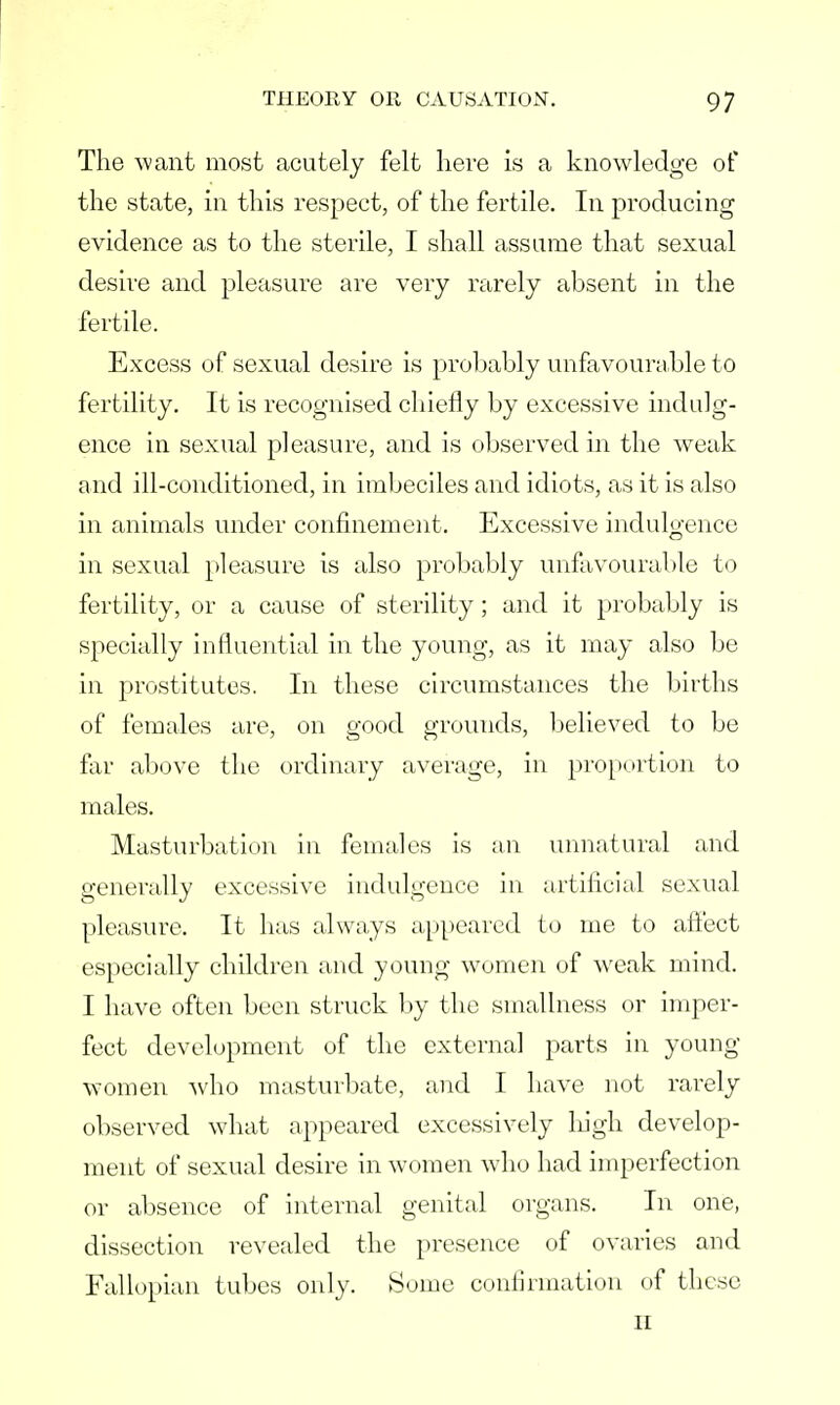 The want most acutely felt here is a knowledge of the state, in this respect, of the fertile. In producing evidence as to the sterile, I shall assume that sexual desire and pleasure are very rarely absent in the fertile. Excess of sexual desire is probably unfavourable to fertility. It is recognised chiefly by excessive indulg- ence in sexual pleasure, and is observed in the weak and ill-conditioned, in imbeciles and idiots, as it is also in animals under confinement. Excessive indulgence in sexual pleasure is also probably unfavourable to fertility, or a cause of sterility; and it probably is specially influential in the young, as it may also be in prostitutes. In these circumstances the births of females are, on good grounds, believed to be far above the ordinary average, in proportion to males. Masturbation in females is an unnatural and generally excessive indulgence in artificial sexual pleasure. It has always appeared to me to affect especially children and young women of weak mind. I have often been struck by the smallness or imper- fect development of the external parts in young women who masturbate, and I have not rarely observed what appeared excessively high develop- ment of sexual desire in women who had imperfection or absence of internal genital organs. In one, dissection revealed the presence of ovaries and Fallopian tubes only. Some confirmation of these II