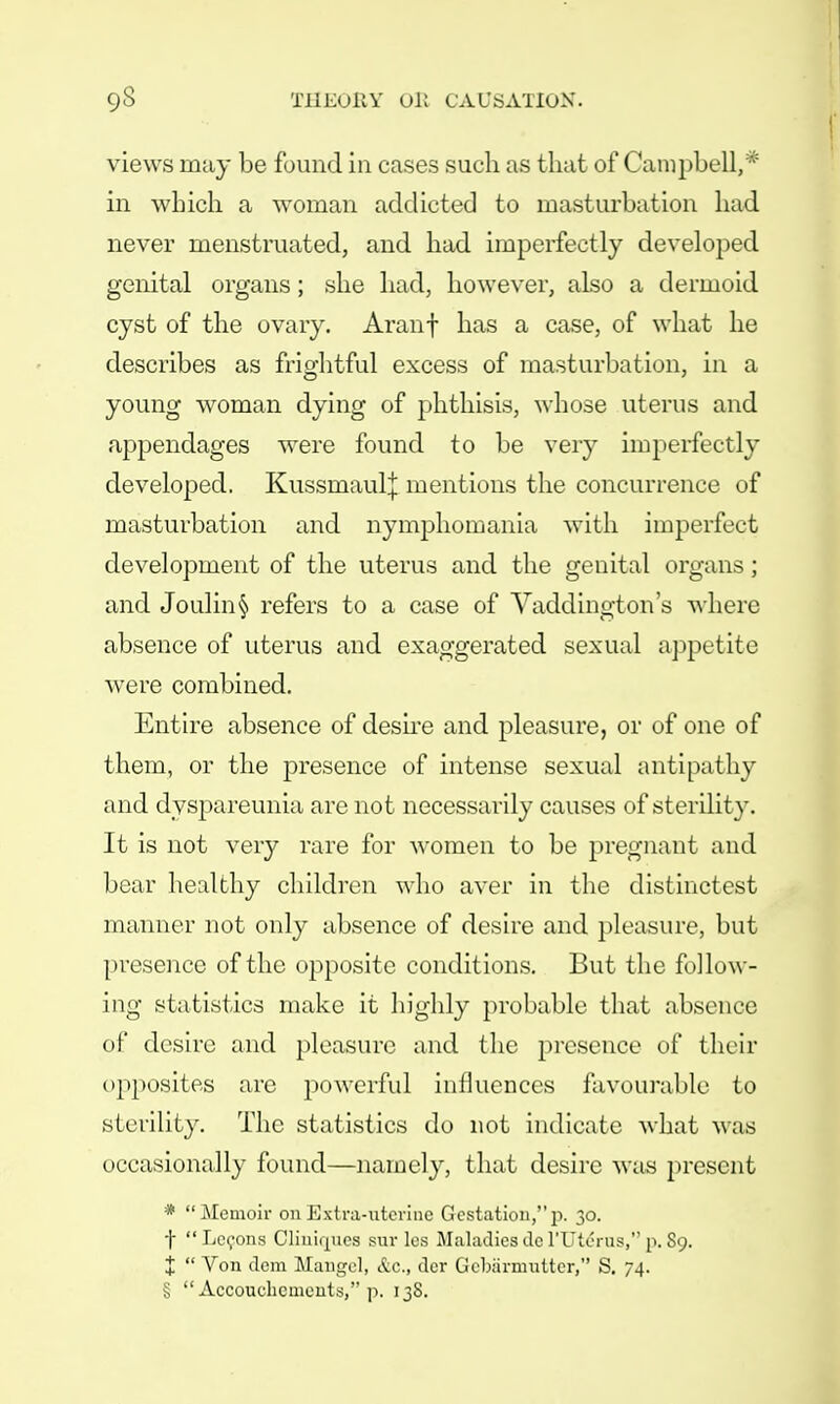 views may be found in cases such as that of Campbell,* in which a woman addicted to masturbation had never menstruated, and had imperfectly developed genital organs; she had, however, also a dermoid cyst of the ovary. Aranf has a case, of what he describes as frightful excess of masturbation, in a young woman dying of phthisis, whose uterus and appendages were found to be very imperfectly developed. Kussmaulj mentions the concurrence of masturbation and nymphomania with imperfect development of the uterus and the genital organs; and Joulin§ refers to a case of Vaddington's where absence of uterus and exaggerated sexual appetite were combined. Entire absence of desire and pleasure, or of one of them, or the presence of intense sexual antipathy and dyspareunia are not necessarily causes of sterility. It is not very rare for women to be pregnant and bear healthy children who aver in the distinctest manner not only absence of desire and pleasure, but presence of the opposite conditions. But the follow- ing statistics make it highly probable that absence of desire and pleasure and the presence of their opposites are powerful influences favourable to sterility. The statistics do not indicate what was occasionally found—namely, that desire was present * Memoir on Extra-uterine Gestation,p. 30. f  Lccons Cliuiques suv les Maladies de l'Utcius, p. 89. X  Von dem Mangel, &c., der Gcbarmutter, S. 74. §  Accouehcinents, p. 138.