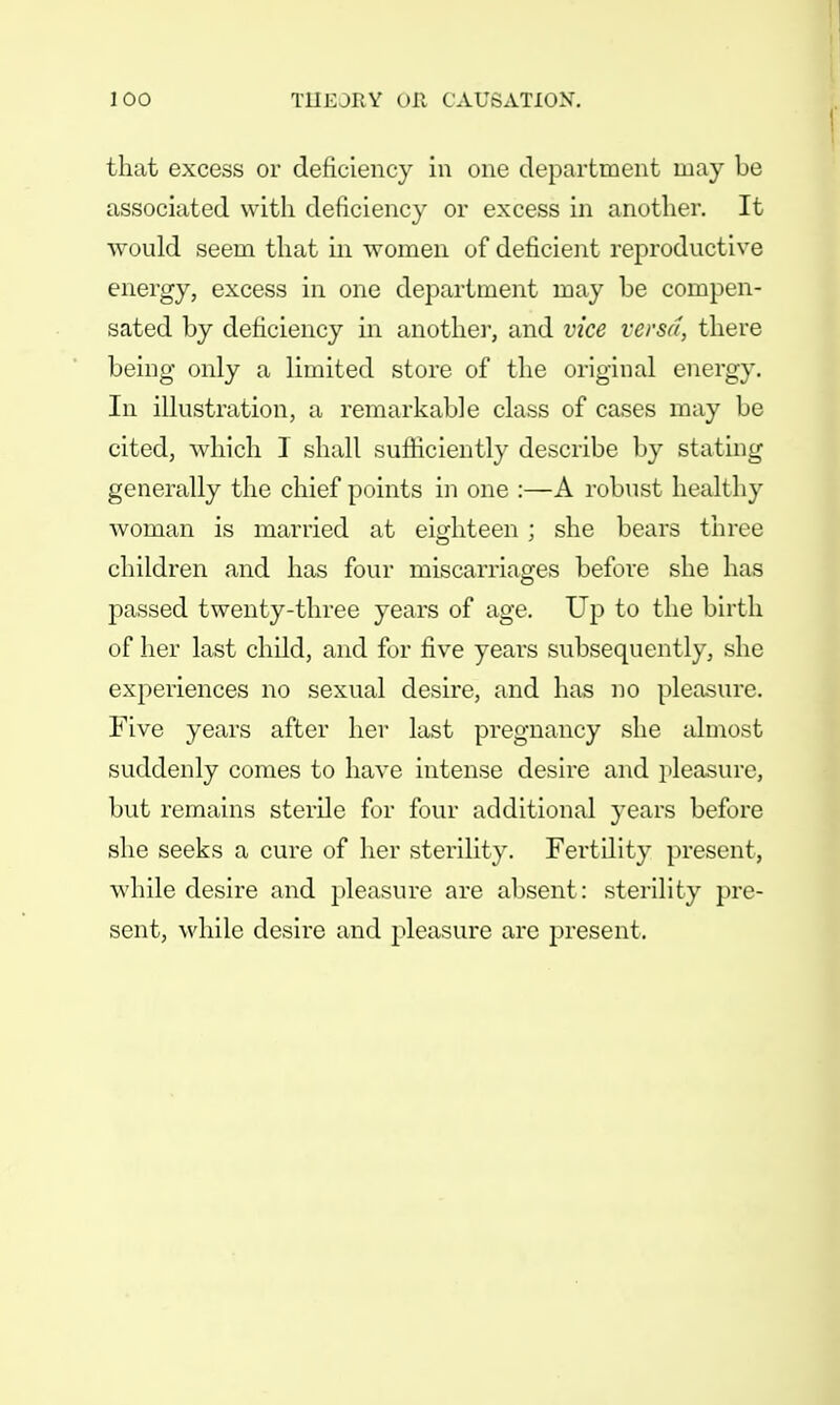 that excess or deficiency in one department may be associated with deficiency or excess in another. It would seem that in women of deficient reproductive energy, excess in one department may be compen- sated by deficiency in another, and vice versa, there being only a limited store of the original energy. In illustration, a remarkable class of cases may be cited, which I shall sufficiently describe by stating generally the chief points in one :—A robust healthy woman is married at eighteen ; she bears three children and has four miscarriages before she has passed twenty-three years of age. Up to the birth of her last child, and for five years subsequently, she experiences no sexual desire, and has no pleasure. Five years after her last pregnancy she almost suddenly comes to have intense desire and pleasure, but remains sterile for four additional years before she seeks a cure of her sterility. Fertility present, while desire and pleasure are absent: sterility pre- sent, while desire and pleasure are present.