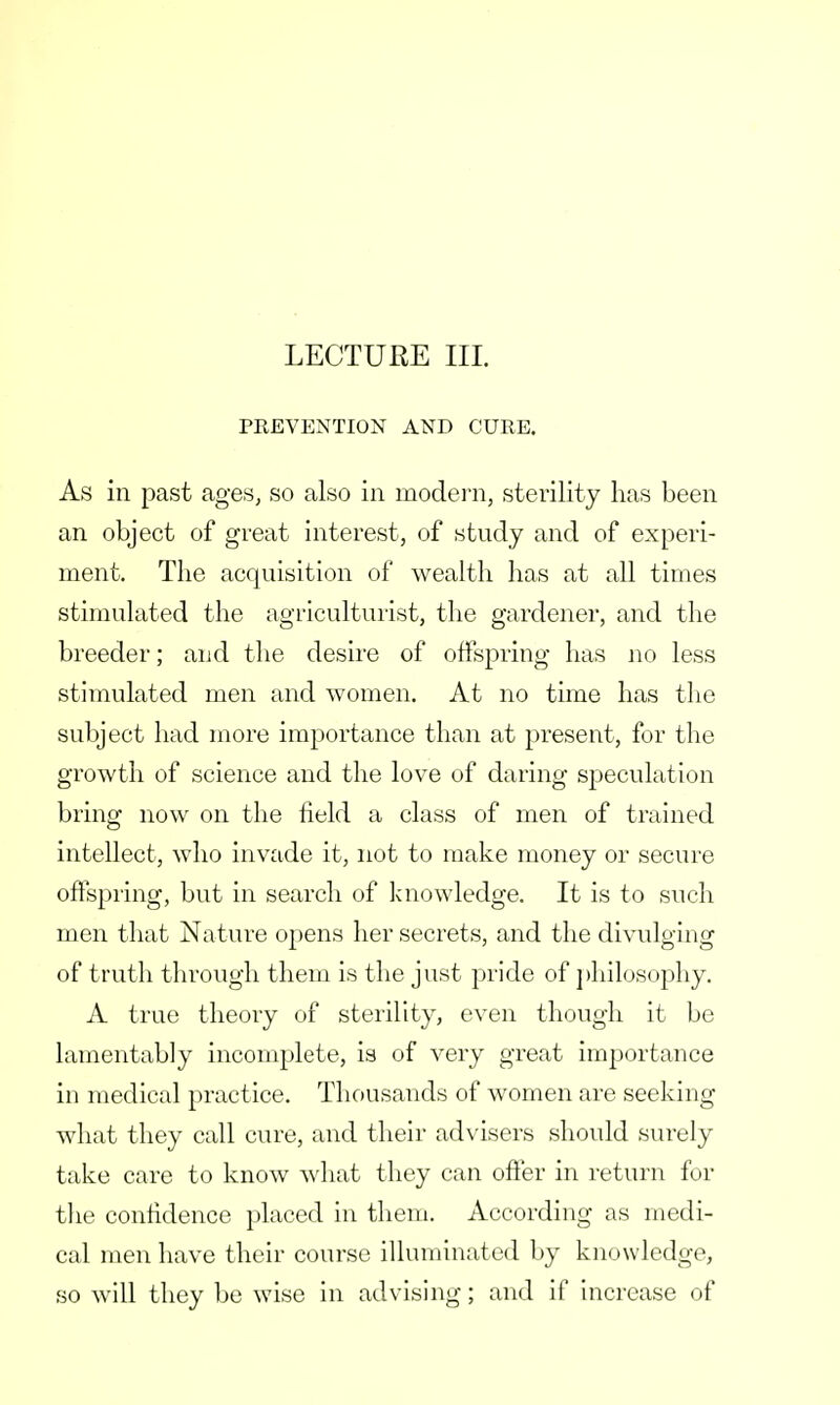 LECTURE III. PREVENTION AND CURE. As in past ages, so also in modern, sterility has been an object of great interest, of study and of experi- ment. The acquisition of wealth has at all times stimulated the agriculturist, the gardener, and the breeder; and the desire of offspring has no less stimulated men and women. At no time has the subject had more importance than at present, for the growth of science and the love of daring speculation bring now on the field a class of men of trained intellect, who invade it, not to make money or secure offspring, but in search of knowledge. It is to such men that Nature opens her secrets, and the divulging of truth through them is the just pride of philosophy. A true theory of sterility, even though it be lamentably incomplete, is of very great importance in medical practice. Thousands of women are seeking what they call cure, and their advisers should surely take care to know what they can offer in return for the confidence placed in them. According as medi- cal men have their course illuminated by knowledge, so will they be wise in advising; and if increase of